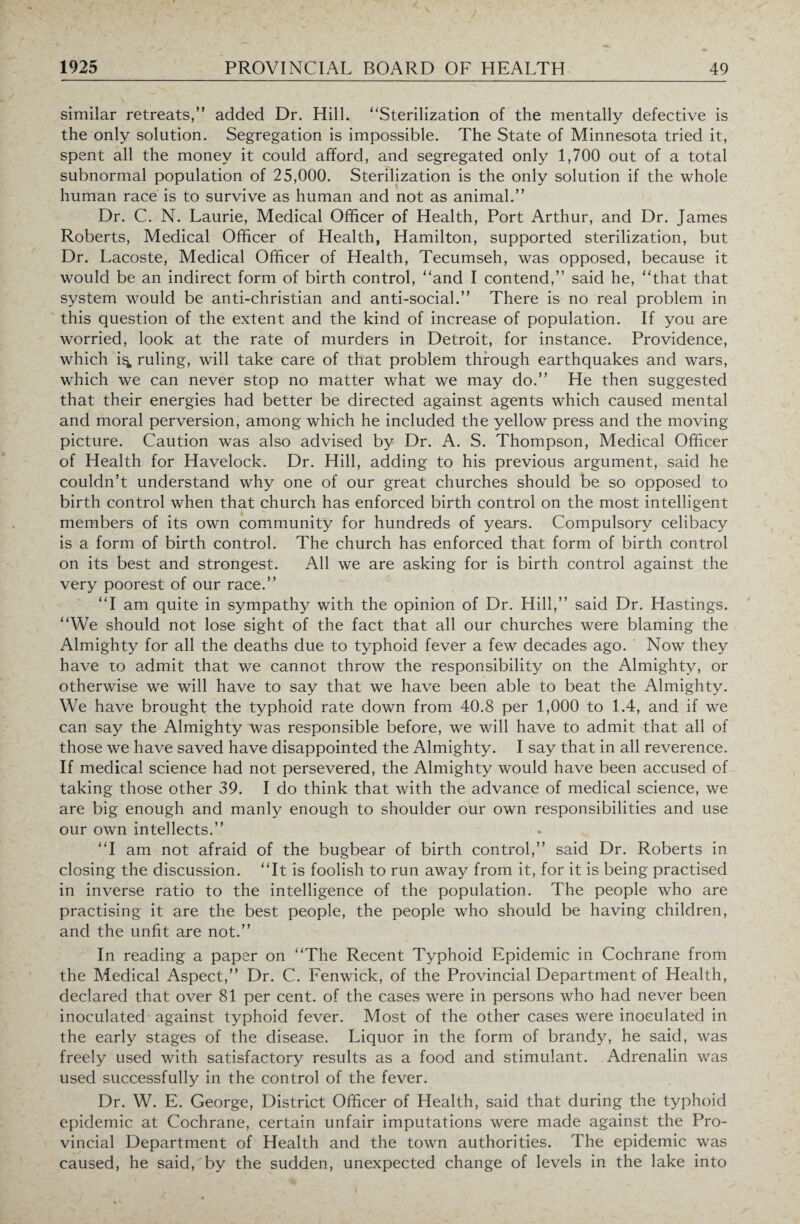 similar retreats,” added Dr. Hill. “Sterilization of the mentally defective is the only solution. Segregation is impossible. The State of Minnesota tried it, spent all the money it could afford, and segregated only 1,700 out of a total subnormal population of 25,000. Sterilization is the only solution if the whole human race is to survive as human and not as animal.” Dr. C. N. Laurie, Medical Officer of Health, Port Arthur, and Dr. James Roberts, Medical Officer of Health, Hamilton, supported sterilization, but Dr. Lacoste, Medical Officer of Health, Tecumseh, was opposed, because it would be an indirect form of birth control, “and I contend,” said he, “that that system would be anti-christian and anti-social.” There is no real problem in this question of the extent and the kind of increase of population. If you are worried, look at the rate of murders in Detroit, for instance. Providence, which i^ ruling, will take care of that problem through earthquakes and wars, which we can never stop no matter what we may do.” He then suggested that their energies had better be directed against agents which caused mental and moral perversion, among which he included the yellow press and the moving picture. Caution was also advised by Dr. A. S. Thompson, Medical Officer of Health for Havelock. Dr. Hill, adding to his previous argument, said he couldn’t understand why one of our great churches should be so opposed to birth control when that church has enforced birth control on the most intelligent members of its own community for hundreds of years. Compulsory celibacy is a form of birth control. The church has enforced that form of birth control on its best and strongest. All we are asking for is birth control against the very poorest of our race.” “I am quite in sympathy with the opinion of Dr. Hill,” said Dr. Hastings. “We should not lose sight of the fact that all our churches were blaming the Almighty for all the deaths due to typhoid fever a few decades ago. Now they have to admit that we cannot throw the responsibility on the Almighty, or otherwise we will have to say that we have been able to beat the Almighty. We have brought the typhoid rate down from 40.8 per 1,000 to 1.4, and if we can say the Almighty was responsible before, we will have to admit that all of those we have saved have disappointed the Almighty. I say that in all reverence. If medical science had not persevered, the Almighty would have been accused of taking those other 39. I do think that with the advance of medical science, we are big enough and manly enough to shoulder our own responsibilities and use our own intellects.” “I am not afraid of the bugbear of birth control,” said Dr. Roberts in closing the discussion. “It is foolish to run away from it, for it is being practised in inverse ratio to the intelligence of the population. The people who are practising it are the best people, the people who should be having children, and the unfit are not.” In reading a paper on “The Recent Typhoid Epidemic in Cochrane from the Medical Aspect,” Dr. C. Fenwick, of the Provincial Department of Health, declared that over 81 per cent, of the cases were in persons who had never been inoculated against typhoid fever. Most of the other cases were inoculated in the early stages of the disease. Liquor in the form of brandy, he said, was freely used with satisfactory results as a food and stimulant. Adrenalin was used successfully in the control of the fever. Dr. W. E. George, District Officer of Health, said that during the typhoid epidemic at Cochrane, certain unfair imputations were made against the Pro¬ vincial Department of Health and the town authorities. The epidemic was caused, he said, by the sudden, unexpected change of levels in the lake into