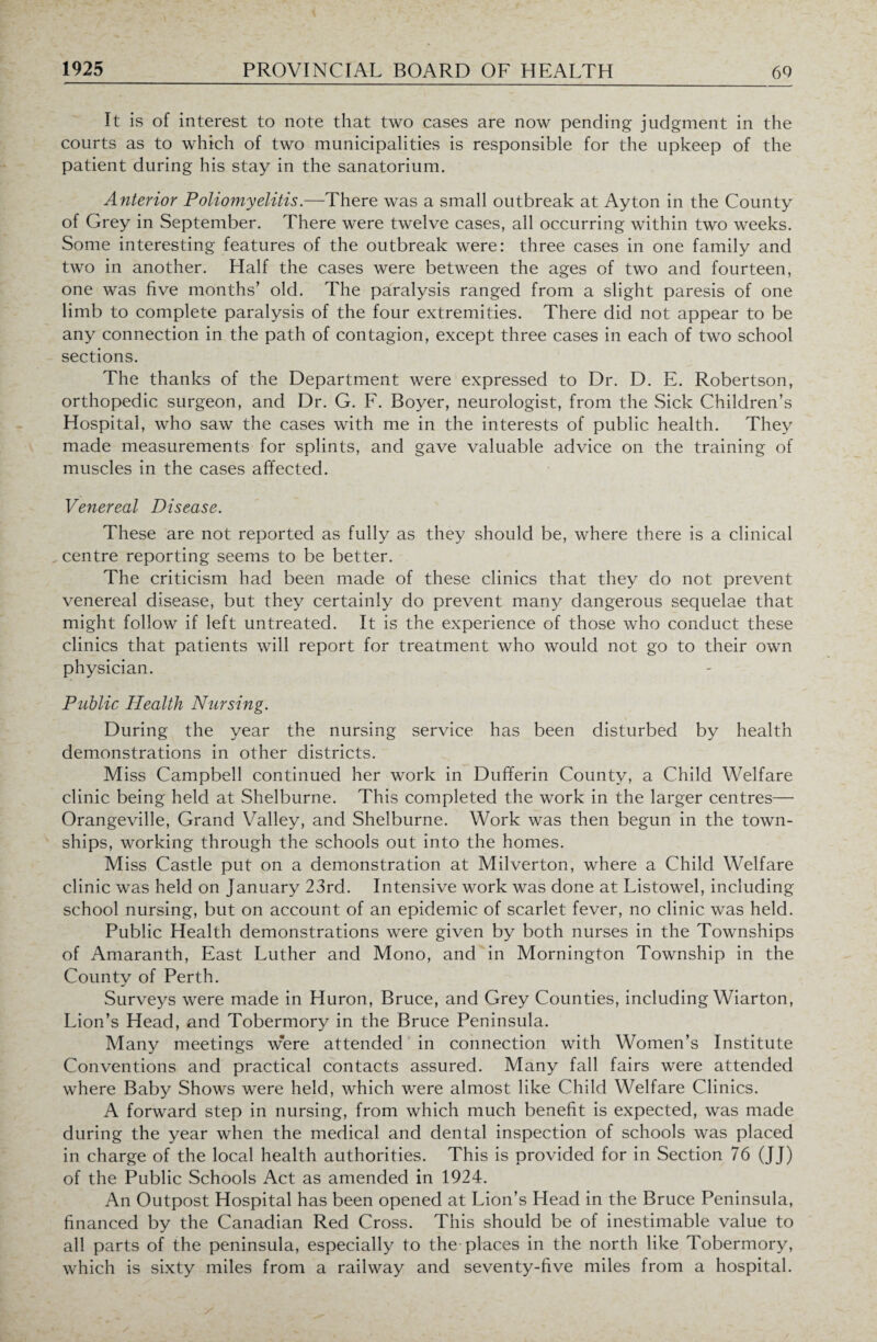 It is of interest to note that two cases are now pending judgment in the courts as to which of two municipalities is responsible for the upkeep of the patient during his stay in the sanatorium. Anterior Poliomyelitis.—There was a small outbreak at Ay ton in the County of Grey in September. There were twelve cases, all occurring within two weeks. Some interesting features of the outbreak were: three cases in one family and two in another. Half the cases were between the ages of two and fourteen, one was five months’ old. The paralysis ranged from a slight paresis of one limb to complete paralysis of the four extremities. There did not appear to be any connection in the path of contagion, except three cases in each of two school sections. The thanks of the Department were expressed to Dr. D. E. Robertson, orthopedic surgeon, and Dr. G. F. Boyer, neurologist, from the Sick Children’s Hospital, who saw the cases with me in the interests of public health. They made measurements for splints, and gave valuable advice on the training of muscles in the cases affected. Venereal Disease. These are not reported as fully as they should be, where there is a clinical centre reporting seems to be better. The criticism had been made of these clinics that they do not prevent venereal disease, but they certainly do prevent many dangerous sequelae that might follow if left untreated. It is the experience of those who conduct these clinics that patients will report for treatment who would not go to their own physician. Public Health Nursing. During the year the nursing service has been disturbed by health demonstrations in other districts. Miss Campbell continued her work in Dufferin County, a Child Welfare clinic being held at Shelburne. This completed the work in the larger centres— Orangeville, Grand Valley, and Shelburne. Work was then begun in the town¬ ships, working through the schools out into the homes. Miss Castle put on a demonstration at Milverton, where a Child Welfare clinic was held on January 23rd. Intensive work was done at Listowel, including school nursing, but on account of an epidemic of scarlet fever, no clinic was held. Public Health demonstrations were given by both nurses in the Townships of Amaranth, East Luther and Mono, and in Mornington Township in the Countv of Perth. Surveys were made in Huron, Bruce, and Grey Counties, including Wiarton, Lion’s Head, and Tobermory in the Bruce Peninsula. Many meetings w*ere attended in connection with Women’s Institute Conventions and practical contacts assured. Many fall fairs were attended where Baby Shows were held, which were almost like Child Welfare Clinics. A forward step in nursing, from which much benefit is expected, was made during the year when the medical and dental inspection of schools was placed in charge of the local health authorities. This is provided for in Section 76 (JJ) of the Public Schools Act as amended in 1924. An Outpost Hospital has been opened at Lion’s Head in the Bruce Peninsula, financed by the Canadian Red Cross. This should be of inestimable value to all parts of the peninsula, especially to the-places in the north like Tobermory, which is sixty miles from a railway and seventy-five miles from a hospital.