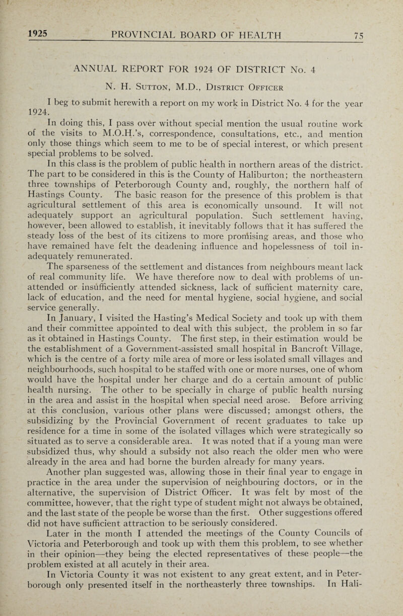 ANNUAL REPORT FOR 1924 OF DISTRICT No. 4 N. H. Sutton, M.D., District Officer I beg to submit herewith a report on my work in District No. 4 for the year 1924. In doing this, I pass over without special mention the usual routine work of the visits to M.O.H.’s, correspondence, consultations, etc., and mention only those things which seem to me to be of special interest, or which present special problems to be solved. In this class is the problem of public health in northern areas of the district. The part to be considered in this is the County of Haliburton; the northeastern three townships of Peterborough County and, roughly, the northern half of Hastings County. The basic reason for the presence of this problem is that agricultural settlement of this area is economically unsound. It will not adequately support an agricultural population. Such settlement having, however, been allowed to establish, it inevitably follows that it has suffered the steady loss of the best of its citizens to more promising areas, and those who have remained have felt the deadening influence and hopelessness of toil in¬ adequately remunerated. The sparseness of the settlement and distances from neighbours meant lack of real community life. We have therefore now to deal with problems of un¬ attended or insufficiently attended sickness, lack of sufficient maternity care, lack of education, and the need for mental hygiene, social hygiene, and social service generally. In January, I visited the Hasting’s Medical Society and took up with them and their committee appointed to deal with this subject, the problem in so far as it obtained in Hastings County. The first step, in their estimation would be the establishment of a Government-assisted small hospital in Bancroft Village, which is the centre of a forty mile area of more or less isolated small villages and neighbourhoods, such hospital to be staffed with one or more nurses, one of whom would have the hospital under her charge and do a certain amount of public health nursing. The other to be specially in charge of public health nursing in the area and assist in the hospital when special need arose. Before arriving at this conclusion, various other plans were discussed; amongst others, the subsidizing by the Provincial Government of recent graduates to take up residence for a time in some of the isolated villages which were strategically so situated as to serve a considerable area. It was noted that if a young man were subsidized thus, why should a subsidy not also reach the older men who were already in the area and had borne the burden already for many years. Another plan suggested was, allowing those in their final year to engage in practice in the area under the supervision of neighbouring doctors, or in the alternative, the supervision of District Officer. It was felt by most of the committee, however, that the right type of student might not always be obtained, and the last state of the people be worse than the first. Other suggestions offered did not have sufficient attraction to be seriously considered. Later in the month I attended the meetings of the County Councils of Victoria and Peterborough and took up with them this problem, to see whether in their opinion—they being the elected representatives of these people—the problem existed at all acutely in their area. In Victoria County it was not existent to any great extent, and in Peter¬ borough only presented itself in the northeasterly three townships. In Hali-
