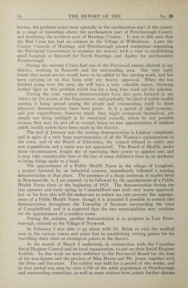 burton, the problem exists most specially in the southeastern part of the county in a range of townships above the northeastern part of Peterborough County and bordering the northern part of Hastings County. It was in this area that the Red Cross has had an outpost in the Village of Wilberforce. Later the County Councils of Hastings and Peterborough passed resolutions requesting the Provincial Government to examine the matter, with a view to establishing small hospitals at Bancroft for North Hastings, and Apsley for northeastern Peterborough. During the summer I have had one of the Provincial nurses allotted to my district, working in Bancroft and the surrounding area. She very early found that social service would have to be added to her nursing work, and has been carrying on on that basis with my hearty approval. When she has finished going over the area, she will have a very valuable report, throwing further light on this problem which has for a long time cried out for solution. During the year, various demonstrations have also gone forward in my district by the nurses of the Department, and gradually the ideal of public health nursing is being spread among the people and commending itself to them wherever demonstrations have been given. It is a period of rigid economy, and new expenditures, however much they might commend themselves, are simply not being indulged in by municipal councils, where by any possible excuses they may be put off or vetoed; hence no new appointments of resident public health nurses have been made in the district. The end of January saw the nursing demonstration in Lindsay completed, and in spite of a very large representation of all the Women’s organizations in the town, and of the Board of Education, the council refused to ratify any new expenditure and a nurse was not appointed. The Board of Health, under these circumstances, fought shy of exercising their power to appoint one, and it may take considerable time or the loss of some children’s lives in an epidemic to bring things again to a head. The appointment of a Public Health Nurse in the village of Longford, a project fostered by an industrial concern, immediately followed a nursing demonstration at that place. The presence of a sharp outbreak of scarlet fever in Bowmanville, is, I am assured, to be followed by the appointment of a Public Health Nurse there at the beginning of 1925. The demonstration during the late summer and early spring in Campbellford met with very warm approval, but so far here also will the endeavour to reduce tax rate prevent the appoint¬ ment of a Public Health Nurse, though it is intended if possible to extend this demonstration throughout the Township of Seymour surrounding the town of Campbellford, and it is expected that the two municipalities may combine for the appointment of a resident nurse. During the autumn, another demonstration is in progress in East Peter¬ borough, centred on the Village of Norwood. In February I was able to go about with Dr. Brink to visit the medical men in the various towns and assist him in establishing visiting points for his travelling chest clinic at strategical points in the district. In the month of March I undertook, in conjunction with the Canadian Social Hygiene Council and its local organization, to put on their Social Hygiene Exhibit. In this work we were indebted to the Provincial Board for the loan of the wax figures and the services of Miss Moore and Mr. Jones, together with the films and literature. The exhibit was held for a period of two weeks, and in that period was seen by over 4,700 of the adult population of Peterborough and surrounding townships, as well as some visitors from points further distant