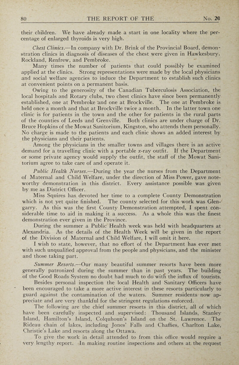 their children. We have already made a start in one locality where the per¬ centage of enlarged thyroids is very high. Chest Clinics.—In company with Dr. Brink of the Provincial Board, demon¬ stration clinics in diagnosis of diseases of the chest were given in Hawkesbury, Rockland, Renfrew, and Pembroke. Many times the number of patients that could possibly be examined applied at the clinics. Strong representations were made by the local physicians and social welfare agencies to induce the Department to establish such clinics at convenient points on a permanent basis. Owing to the generosity of the Canadian Tuberculosis Association, the local hospitals and Rotary clubs, two chest clinics have since been permanently established, one at Pembroke 'and one at Brockville. The one at Pembroke is held once a month and that at Brockville twice a month. In the latter town one clinic is for patients in the town and the other for patients in the rural parts of the counties of Leeds and Grenville. Both clinics are under charge of Dr. Bruce Hopkins of the Mowat Sanitorium, Kingston, who attends them personally. No charge is made to the patients and each clinic shows an added interest by the physicians and their patients. Among the physicians in the smaller towns and villages there is an active demand for a travelling clinic with a portable x-ray outfit. If the Department or some private agency would supply the outfit, the staff of the Mowat Sani¬ torium agree to take care of and operate it. Public Health Nurses.—During the year the nurses from the Department of Maternal and Child Welfare, under the direction of Miss Power, gave note¬ worthy demonstration in this district. Every assistance possible was given by me as District Officer. Miss Squires has devoted her time to a complete County Demonstration which is not yet quite finished. The county selected for this work was Glen¬ garry. As this was the first County Demonstration attempted, I spent con¬ siderable time to aid in making it a success. As a whole this was the finest demonstration ever given in the Province. During the summer a Public Health week was held with headquarters at Alexandria. As the details of the Health Week will be given in the report of the Division of Maternal and Child Welfare, I will omit it here. I wish to state, however, that no effort of the Department has ever met with such unqualified approval from the people and physicians, and the minister and those taking part. Summer Resorts.—Our many beautiful summer resorts have been more generally patronized during the summer than in past years. The building of the Good Roads System no doubt had much to do with the influx of tourists. Besides personal inspection the local Health and Sanitary Officers have been encouraged to take a more active interest in these resorts particularly to guard against the contamination of the waters. Summer residents now ap¬ preciate and are very thankful for the stringent regulations enforced. The following are the chief summer resorts in this district, all of which have been carefully inspected and supervised: Thousand Islands, Stanley Island, Hamilton’s Island, Colquhoun’s Island on the St. Lawrence. The Rideau chain of lakes, including Jones’ Falls and Chafffes, Charlton Lake, Christie’s Lake and resorts along the Ottawa. To give the work in detail attended to from this office would require a very lengthy report. In making routine inspections and others at the request