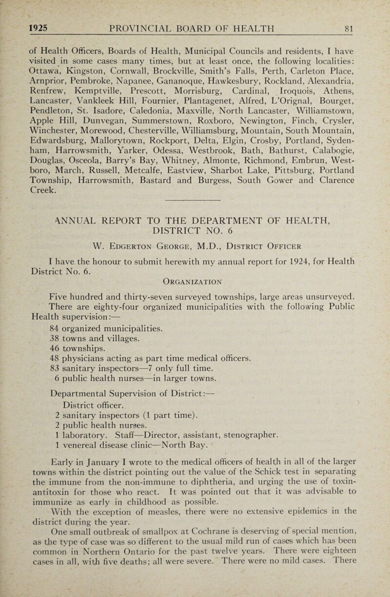 of Health Officers, Boards of Health, Municipal Councils and residents, I have visited in some cases many times, but at least once, the following localities: Ottawa, Kingston, Cornwall, Brockville, Smith’s Falls, Perth, Carleton Place, Arnprior, Pembroke, Napanee, Gananoque, Hawkesbury, Rockland, Alexandria, Renfrew, Kemptville, Prescott, Morrisburg, Cardinal, Iroquois, Athens, Lancaster, Vankleek Hill, Fournier, Plantagenet, Alfred, L’Orignal, Bourget, Pendleton, St. Isadore, Caledonia, Maxville, North Lancaster, Williamstown, Apple Hill, Dunvegan, Summerstown, Roxboro, Newington, Finch, Crysler, Winchester, Morewood, Chesterville, Williamsburg, Mountain, South Mountain, Edwardsburg, Mallorytown, Rockport, Delta, Elgin, Crosby, Portland, Syden¬ ham, Harrowsmith, Yarker, Odessa, Westbrook, Bath, Bathurst, Calabogie, Douglas, Osceola, Barry’s Bay, Whitney, Almonte, Richmond, Embrun, West- boro, March, Russell, Metcalfe, Eastview, Sharbot Lake, Pittsburg, Portland Township, Harrowsmith, Bastard and Burgess, South Gower and Clarence Creek. ANNUAL REPORT TO THE DEPARTMENT OF HEALTH, DISTRICT NO. 6 W. Edgerton George, M.D., District Officer I have the honour to submit herewith my annual report for 1924, for Health District No. 6. Organization Five hundred and thirty-seven surveyed townships, large areas unsurveyed. There are eighty-four organized municipalities with the following Public Health supervision:— 84 organized municipalities. 38 towns and villages. 46 townships. 48 physicians acting as part time medical officers. 83 sanitary inspectors—7 only full time. 6 public health nurses—in larger towns. Departmental Supervision of District:— District officer. 2 sanitary inspectors (1 part time). 2 public health nurses. 1 laboratory. Staff—Director, assistant, stenographer. 1 venereal disease clinic—North Bay. Early in January I wrote to the medical officers of health in all of the larger towns within the district pointing out the value of the Schick test in separating the immune from the non-immune to diphtheria, and urging the use of toxin- antitoxin for those who react. It was pointed out that it was advisable to immunize as early in childhood as possible. With the exception of measles, there were no extensive epidemics in the district during the year. One small outbreak of smallpox at Cochrane is deserving of special mention, as the type of case was so different to the usual mild run of cases which has been common in Northern Ontario for the past twelve years. There were eighteen cases in all, with five deaths; all were severe. There were no mild cases. I here
