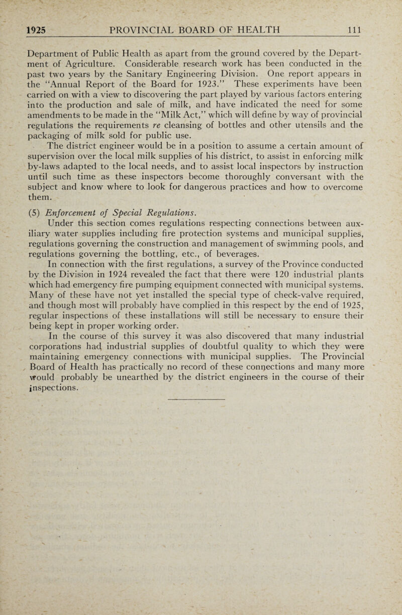 Department of Public Health as apart from the ground covered by the Depart¬ ment of Agriculture. Considerable research work has been conducted in the past two years by the Sanitary Engineering Division. One report appears in the “Annual Report of the Board for 1923.” These experiments have been carried on with a view to discovering the part played by various factors entering into the production and sale of milk, and have indicated the need for some amendments to be made in the “Milk Act,” which will define by way of provincial regulations the requirements re cleansing of bottles and other utensils and the packaging of milk sold for public use. The district engineer would be in a position to assume a certain amount of supervision over the local milk supplies of his district, to assist in enforcing milk by-laws adapted to the local needs, and to assist local inspectors by instruction until such time as these inspectors become thoroughly conversant with the subject and know where to look for dangerous practices and how to overcome them. (5) Enforcement of Special Regulations. Under this section comes regulations respecting connections between aux¬ iliary water supplies including fire protection systems and municipal supplies, regulations governing the construction and management of swimming pools, and regulations governing the bottling, etc., of beverages. In connection with the first regulations, a survey of the Province conducted by the Division in 1924 revealed the fact that there were 120 industrial plants which had emergency fire pumping equipment connected with municipal systems. Many of these have not yet installed the special type of check-valve required, and though most will probably have complied in this respect by the end of 1925, regular inspections of these installations will still be necessary to ensure their being kept in proper working order. In the course of this survey it was also discovered that many industrial corporations had industrial supplies of doubtful quality to which they were maintaining emergency connections with municipal supplies. The Provincial Board of Health has practically no record of these connections and many more would probably be unearthed by the district engineers in the course of their inspections.