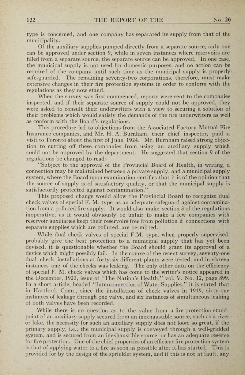 type is concerned, and one company has separated its supply from that of the municipality. Of the auxiliary supplies pumped directly from a separate source, only one can be approved under section 9, while in seven instances where reservoirs are filled from a separate source, the separate source can be approved. In one case, the municipal supply is not used for domestic purposes, and no action can be required of the company until such time as the municipal supply is properly safe-guarded. The remaining seventy-two corporations, therefore, must make extensive changes in their fire protection systems in order to conform with the regulations as they now stand. When the survey was first commenced, reports were sent to the companies inspected, and if their separate source of supply could not be approved, they were asked to consult their underwriters with a view to securing a solution of their problems which would satisfy the demands of the fire underwriters as well as conform with the Board’s regulations. This procedure led to objections from the Associated Factory Mutual Fire Insurance companies, and Mr. H. A. Burnham, their chief inspector, paid a visit to Toronto about the first of June, 1924. Mr. Burnham raised strong objec¬ tion to cutting off these companies from using an auxiliary supply which could not be approved by the department. He suggested that section 9 of the regulations be changed to read: “Subject to the approval of the Provincial Board of Health, in writing, a connection may be maintained between a private supply, and a municipal supply system, where the Board upon examination certifies that it is of the opinion that the source of supply is of satisfactory quality, or that the municipal supply is satisfactorily protected against contamination.” This proposed change would allow the Provincial Board to recognize dual check valves of special F. M. type as an adequate safeguard against contamina¬ tion from a polluted fire supply. It would also make section 3 of the regulations inoperative, as it would obviously be unfair to make a few companies with reservoir auxiliaries keep their reservoirs free from pollution if connections with separate supplies which are polluted, are permitted. While dual check valves of special F.M. type, when properly supervised, probably give the best protection to a municipal supply that has yet been devised, it is questionable whether the Board should grant its approval of a device which might possibly fail. In the course of the recent survey, seventy-one dual check installations at forty-six different plants were tested, and in sixteen instances one of the checks was leaking. The only other data on the efficiency of special F. M. check valves which has come to the writer’s notice appeared in the December, 1923, issue of “The Nation’s Health,” vol. V. No. 12, page 899. In a short article, headed “Interconnection of Water Supplies,” it is stated that in Hartford, Conn., since the installation of check valves in 1919, sixty-one instances of leakage through one valve, and six instances of simultaneous leaking of both valves have been recorded. While there is no question as to the value from a fire protection stand¬ point of an auxiliary supply secured from an inexhaustible source, such as a river or lake, the necessity for such an auxiliary supply does not loom so great, if the primary supply, i.e., the municipal supply is conveyed through a well-gridded system, and is secured from an inexhaustible source, or has an adequate reserve for fire protection. One of the chief properties of an efficient fire protection system is that of applying water to a fire as soon as possible after it has started. This is provided for by the design of the sprinkler system, and if this is not at fault, any