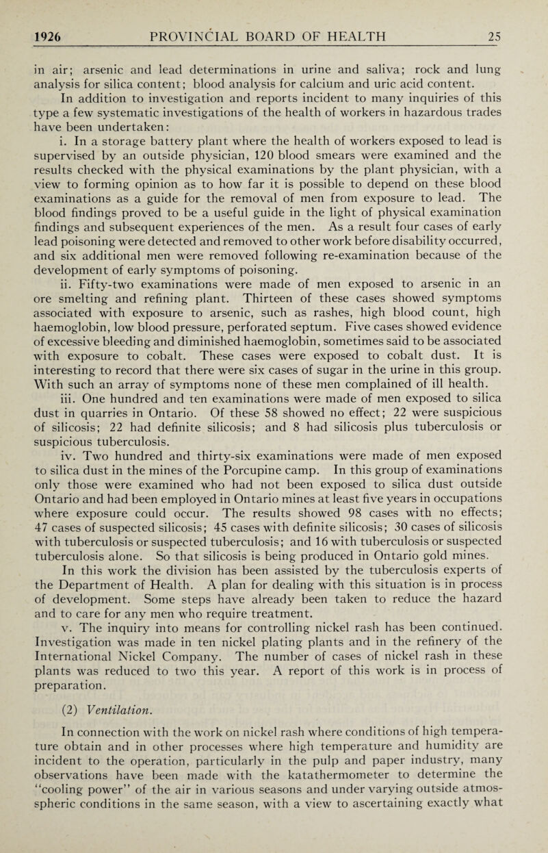 in air; arsenic and lead determinations in urine and saliva; rock and lung analysis for silica content; blood analysis for calcium and uric acid content. In addition to investigation and reports incident to many inquiries of this type a few systematic investigations of the health of workers in hazardous trades have been undertaken: i. In a storage battery plant where the health of workers exposed to lead is supervised by an outside physician, 120 blood smears were examined and the results checked with the physical examinations by the plant physician, with a view to forming opinion as to how far it is possible to depend on these blood examinations as a guide for the removal of men from exposure to lead. The blood findings proved to be a useful guide in the light of physical examination findings and subsequent experiences of the men. As a result four cases of early lead poisoning were detected and removed to other work before disability occurred, and six additional men were removed following re-examination because of the development of early symptoms of poisoning. ii. Fifty-two examinations were made of men exposed to arsenic in an ore smelting and refining plant. Thirteen of these cases showed symptoms associated with exposure to arsenic, such as rashes, high blood count, high haemoglobin, low blood pressure, perforated septum. Five cases showed evidence of excessive bleeding and diminished haemoglobin, sometimes said to be associated with exposure to cobalt. These cases were exposed to cobalt dust. It is interesting to record that there were six cases of sugar in the urine in this group. With such an array of symptoms none of these men complained of ill health. iii. One hundred and ten examinations were made of men exposed to silica dust in quarries in Ontario. Of these 58 showed no effect; 22 were suspicious of silicosis; 22 had definite silicosis; and 8 had silicosis plus tuberculosis or suspicious tuberculosis. iv. Two hundred and thirty-six examinations were made of men exposed to silica dust in the mines of the Porcupine camp. In this group of examinations only those were examined who had not been exposed to silica dust outside Ontario and had been employed in Ontario mines at least five years in occupations where exposure could occur. The results showed 98 cases with no effects; 47 cases of suspected silicosis; 45 cases with definite silicosis; 30 cases of silicosis with tuberculosis or suspected tuberculosis; and 16 with tuberculosis or suspected tuberculosis alone. So that silicosis is being produced in Ontario gold mines. In this work the division has been assisted by the tuberculosis experts of the Department of Health. A plan for dealing with this situation is in process of development. Some steps have already been taken to reduce the hazard and to care for any men who require treatment. v. The inquiry into means for controlling nickel rash has been continued. Investigation was made in ten nickel plating plants and in the refinery of the International Nickel Company. The number of cases of nickel rash in these plants was reduced to two this year. A report of this work is in process of preparation. (2) Ventilation. In connection with the work on nickel rash where conditions of high tempera¬ ture obtain and in other processes where high temperature and humidity are incident to the operation, particularly in the pulp and paper industry, many observations have been made with the katathermometer to determine the 'Tooling power” of the air in various seasons and under varying outside atmos- spheric conditions in the same season, with a view to ascertaining exactly what