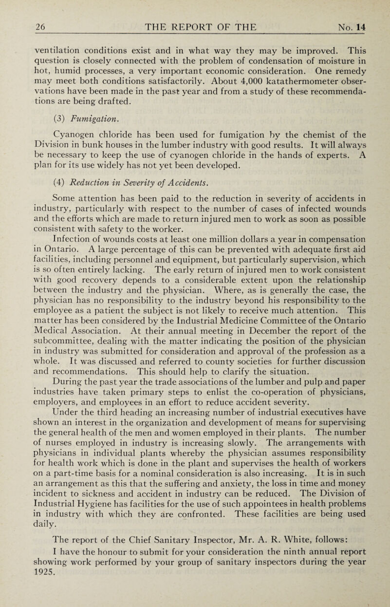 ventilation conditions exist and in what way they may be improved. This question is closely connected with the problem of condensation of moisture in hot, humid processes, a very important economic consideration. One remedy may meet both conditions satisfactorily. About 4,000 katathermometer obser¬ vations have been made in the past year and from a study of these recommenda¬ tions are being drafted. (3) Fumigation. Cyanogen chloride has been used for fumigation by the chemist of the Division in bunk houses in the lumber industry with good results. It will always be necessary to keep the use of cyanogen chloride in the hands of experts. A plan for its use widely has not yet been developed. (4) Reduction in Severity of Accidents. Some attention has been paid to the reduction in severity of accidents in industry, particularly with respect to the number of cases of infected wounds and the efforts which are made to return injured men to work as soon as possible consistent with safety to the worker. Infection of wounds costs at least one million dollars a year in compensation in Ontario. A large percentage of this can be prevented with adequate first aid facilities, including personnel and equipment, but particularly supervision, which is so often entirely lacking. The early return of injured men to work consistent with good recovery depends to a considerable extent upon the relationship between the industry and the physician. Where, as is generally the case, the physician has no responsibility to the industry beyond his responsibility to the employee as a patient the subject is not likely to receive much attention. This matter has been considered by the Industrial Medicine Committee of the Ontario Medical Association. At their annual meeting in December the report of the subcommittee, dealing with the matter indicating the position of the physician in industry was submitted for consideration and approval of the profession as a whole. It was discussed and referred to county societies for further discussion and recommendations. This should help to clarify the situation. During the past year the trade associations of the lumber and pulp and paper industries have taken primary steps to enlist the co-operation of physicians, employers, and employees in an effort to reduce accident severity. Under the third heading an increasing number of industrial executives have shown an interest in the organization and development of means for supervising the general health of the men and women employed in their plants. The number of nurses employed in industry is increasing slowly. The arrangements with physicians in individual plants whereby the physician assumes responsibility for health work which is done in the plant and supervises the health of workers on a part-time basis for a nominal consideration is also increasing. It is in such an arrangement as this that the suffering and anxiety, the loss in time and money incident to sickness and accident in industry can be reduced. The Division of Industrial Hygiene has facilities for the use of such appointees in health problems in industry with which they are confronted. These facilities are being used daily. The report of the Chief Sanitary Inspector, Mr. A. R. White, follows: I have the honour to submit for your consideration the ninth annual report showing work performed by your group of sanitary inspectors during the year 1925.