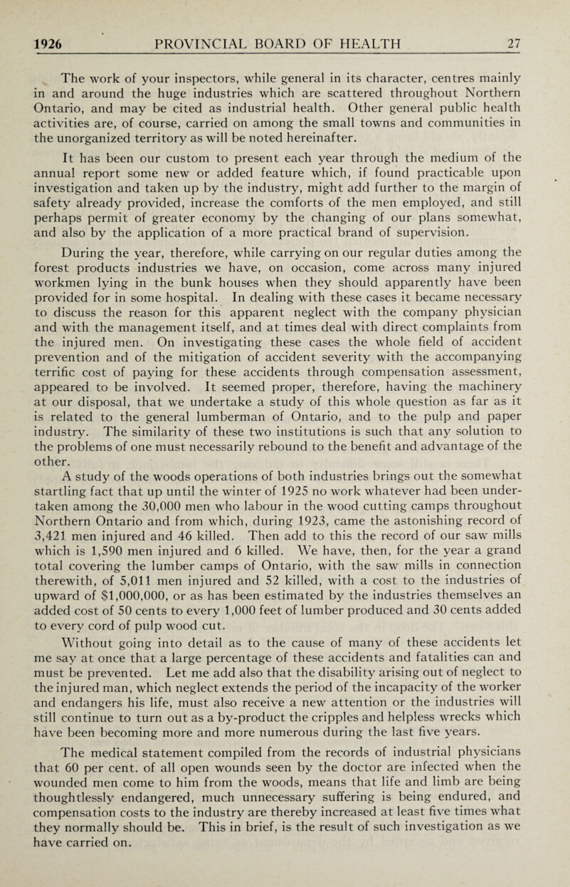 The work of your inspectors, while general in its character, centres mainly in and around the huge industries which are scattered throughout Northern Ontario, and may be cited as industrial health. Other general public health activities are, of course, carried on among the small towns and communities in the unorganized territory as will be noted hereinafter. It has been our custom to present each year through the medium of the annual report some new or added feature which, if found practicable upon investigation and taken up by the industry, might add further to the margin of safety already provided, increase the comforts of the men employed, and still perhaps permit of greater economy by the changing of our plans somewhat, and also by the application of a more practical brand of supervision. During the year, therefore, while carrying on our regular duties among the forest products industries we have, on occasion, come across many injured workmen lying in the bunk houses when they should apparently have been provided for in some hospital. In dealing with these cases it became necessary to discuss the reason for this apparent neglect with the company physician and with the management itself, and at times deal with direct complaints from the injured men. On investigating these cases the whole field of accident prevention and of the mitigation of accident severity with the accompanying terrific cost of paying for these accidents through compensation assessment, appeared to be involved. It seemed proper, therefore, having the machinery at our disposal, that we undertake a study of this whole question as far as it is related to the general lumberman of Ontario, and to the pulp and paper industry. The similarity of these two institutions is such that any solution to the problems of one must necessarily rebound to the benefit and advantage of the other. A study of the woods operations of both industries brings out the somewhat startling fact that up until the winter of 1925 no work whatever had been under¬ taken among the 30,000 men who labour in the wood cutting camps throughout Northern Ontario and from which, during 1923, came the astonishing record of 3,421 men injured and 46 killed. Then add to this the record of our saw mills which is 1,590 men injured and 6 killed. We have, then, for the year a grand total covering the lumber camps of Ontario, with the saw mills in connection therewith, of 5,011 men injured and 52 killed, with a cost to the industries of upward of $1,000,000, or as has been estimated by the industries themselves an added cost of 50 cents to every 1,000 feet of lumber produced and 30 cents added to every cord of pulp wood cut. Without going into detail as to the cause of many of these accidents let me say at once that a large percentage of these accidents and fatalities can and must be prevented. Let me add also that the disability arising out of neglect to the injured man, which neglect extends the period of the incapacity of the worker and endangers his life, must also receive a new attention or the industries will still continue to turn out as a by-product the cripples and helpless wrecks which have been becoming more and more numerous during the last five years. The medical statement compiled from the records of industrial physicians that 60 per cent, of all open wounds seen by the doctor are infected when the wounded men come to him from the woods, means that life and limb are being thoughtlessly endangered, much unnecessary suffering is being endured, and compensation costs to the industry are thereby increased at least five times what they normally should be. This in brief, is the result of such investigation as we have carried on.