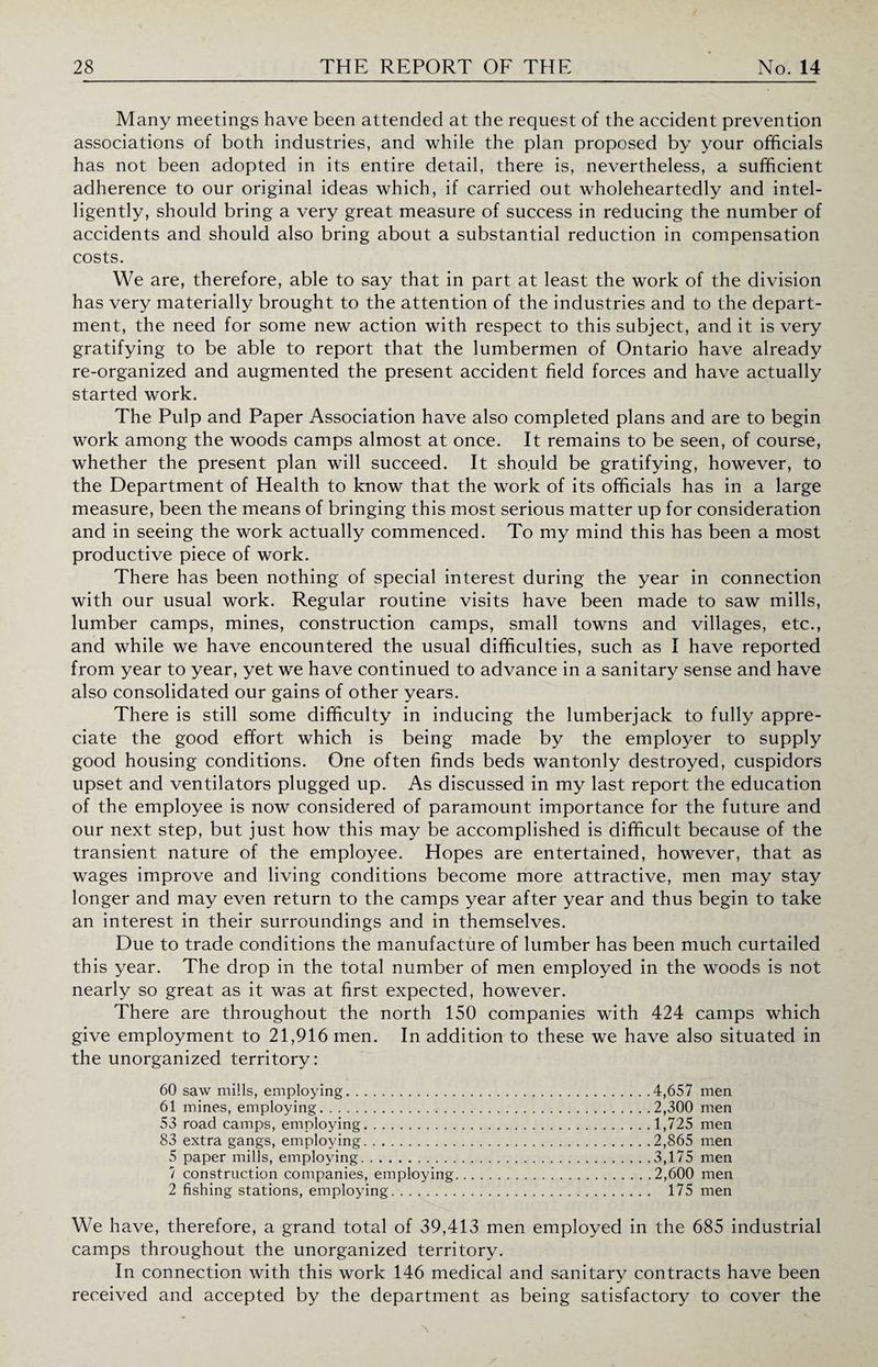 Many meetings have been attended at the request of the accident prevention associations of both industries, and while the plan proposed by your officials has not been adopted in its entire detail, there is, nevertheless, a sufficient adherence to our original ideas which, if carried out wholeheartedly and intel¬ ligently, should bring a very great measure of success in reducing the number of accidents and should also bring about a substantial reduction in compensation costs. We are, therefore, able to say that in part at least the work of the division has very materially brought to the attention of the industries and to the depart¬ ment, the need for some new action with respect to this subject, and it is very gratifying to be able to report that the lumbermen of Ontario have already re-organized and augmented the present accident field forces and have actually started work. The Pulp and Paper Association have also completed plans and are to begin work among the woods camps almost at once. It remains to be seen, of course, whether the present plan will succeed. It should be gratifying, however, to the Department of Health to know that the work of its officials has in a large measure, been the means of bringing this most serious matter up for consideration and in seeing the work actually commenced. To my mind this has been a most productive piece of work. There has been nothing of special interest during the year in connection with our usual work. Regular routine visits have been made to saw mills, lumber camps, mines, construction camps, small towns and villages, etc., and while we have encountered the usual difficulties, such as I have reported from year to year, yet we have continued to advance in a sanitary sense and have also consolidated our gains of other years. There is still some difficulty in inducing the lumberjack to fully appre¬ ciate the good effort which is being made by the employer to supply good housing conditions. One often finds beds wantonly destroyed, cuspidors upset and ventilators plugged up. As discussed in my last report the education of the employee is now considered of paramount importance for the future and our next step, but just how this may be accomplished is difficult because of the transient nature of the employee. Hopes are entertained, however, that as wages improve and living conditions become more attractive, men may stay longer and may even return to the camps year after year and thus begin to take an interest in their surroundings and in themselves. Due to trade conditions the manufacture of lumber has been much curtailed this year. The drop in the total number of men employed in the woods is not nearly so great as it was at first expected, however. There are throughout the north 150 companies with 424 camps which give employment to 21,916 men. In addition to these we have also situated in the unorganized territory: 60 saw mills, employing.4,657 men 61 mines, employing.2,300 men 53 road camps, employing. 1,725 men 83 extra gangs, employing.2,865 men 5 paper mills, employing.3,175 men 7 construction companies, employing.2,600 men 2 fishing stations, employing.. 175 men We have, therefore, a grand total of 39,413 men employed in the 685 industrial camps throughout the unorganized territory. In connection with this work 146 medical and sanitary contracts have been received and accepted by the department as being satisfactory to cover the