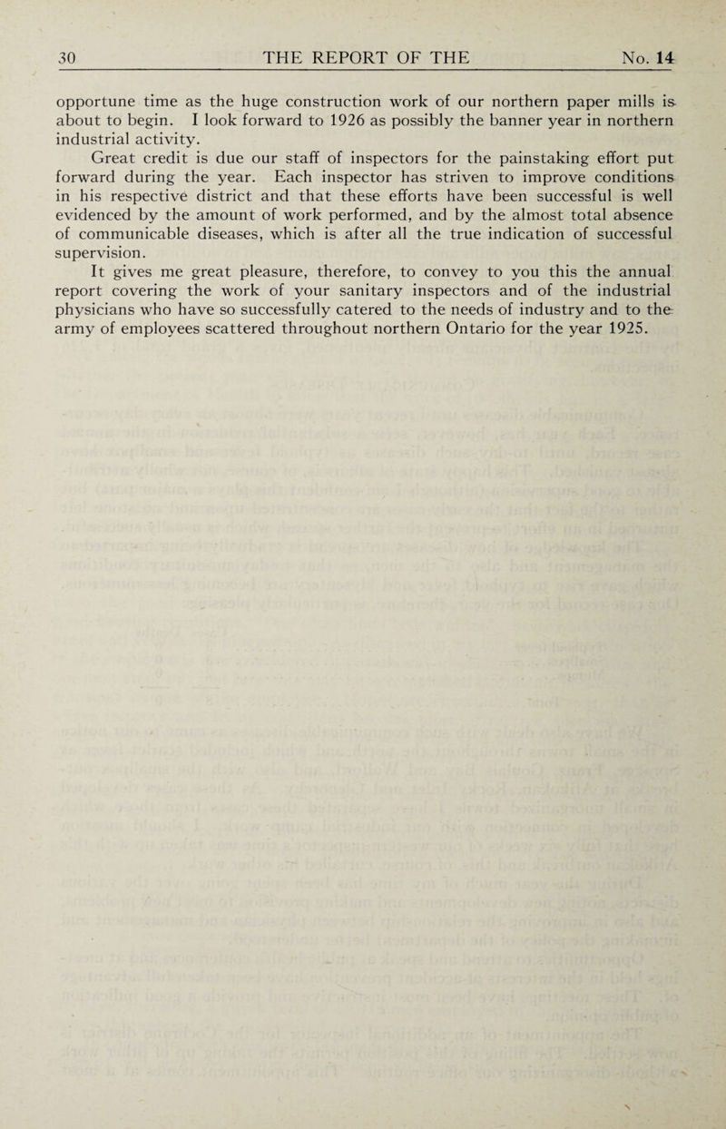 opportune time as the huge construction work of our northern paper mills is about to begin. I look forward to 1926 as possibly the banner year in northern industrial activity. Great credit is due our staff of inspectors for the painstaking effort put forward during the year. Each inspector has striven to improve conditions in his respective district and that these efforts have been successful is well evidenced by the amount of work performed, and by the almost total absence of communicable diseases, which is after all the true indication of successful supervision. It gives me great pleasure, therefore, to convey to you this the annual report covering the work of your sanitary inspectors and of the industrial physicians who have so successfully catered to the needs of industry and to the army of employees scattered throughout northern Ontario for the year 1925.