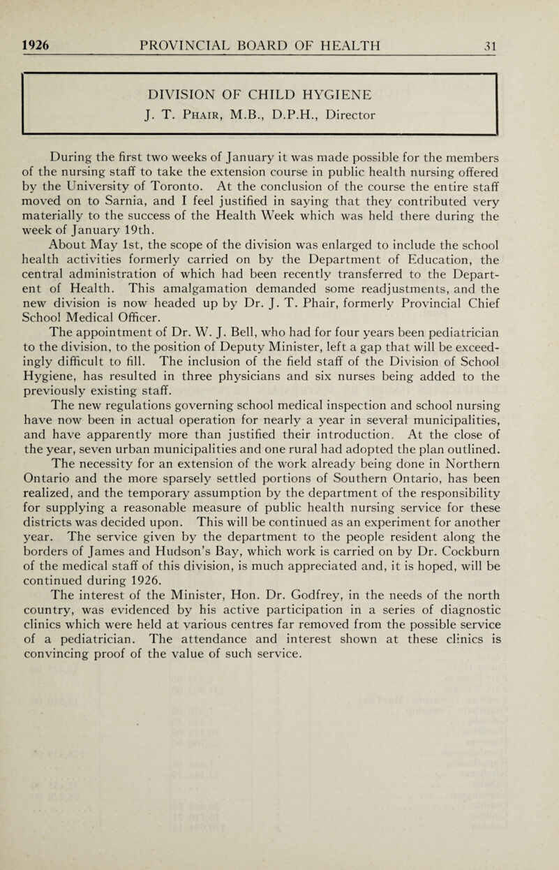 DIVISION OF CHILD HYGIENE J. T. Phair, M.B., D.P.H., Director During the first two weeks of January it was made possible for the members of the nursing staff to take the extension course in public health nursing offered by the University of Toronto. At the conclusion of the course the entire staff moved on to Sarnia, and I feel justified in saying that they contributed very materially to the success of the Health Week which was held there during the week of January 19th. About May 1st, the scope of the division was enlarged to include the school health activities formerly carried on by the Department of Education, the central administration of which had been recently transferred to the Depart- ent of Health. This amalgamation demanded some readjustments, and the new division is now headed up by Dr. J. T. Phair, formerly Provincial Chief School Medical Officer. The appointment of Dr. W. J. Bell, who had for four years been pediatrician to the division, to the position of Deputy Minister, left a gap that will be exceed¬ ingly difficult to fill. The inclusion of the field staff of the Division of School Hygiene, has resulted in three physicians and six nurses being added to the previously existing staff. The new regulations governing school medical inspection and school nursing have now been in actual operation for nearly a year in several municipalities, and have apparently more than justified their introduction. At the close of the year, seven urban municipalities and one rural had adopted the plan outlined. The necessity for an extension of the work already being done in Northern Ontario and the more sparsely settled portions of Southern Ontario, has been realized, and the temporary assumption by the department of the responsibility for supplying a reasonable measure of public health nursing service for these districts was decided upon. This will be continued as an experiment for another year. The service given by the department to the people resident along the borders of James and Hudson’s Bay, which work is carried on by Dr. Cockburn of the medical staff of this division, is much appreciated and, it is hoped, will be continued during 1926. The interest of the Minister, Hon. Dr. Godfrey, in the needs of the north country, was evidenced by his active participation in a series of diagnostic clinics which were held at various centres far removed from the possible service of a pediatrician. The attendance and interest shown at these clinics is convincing proof of the value of such service.