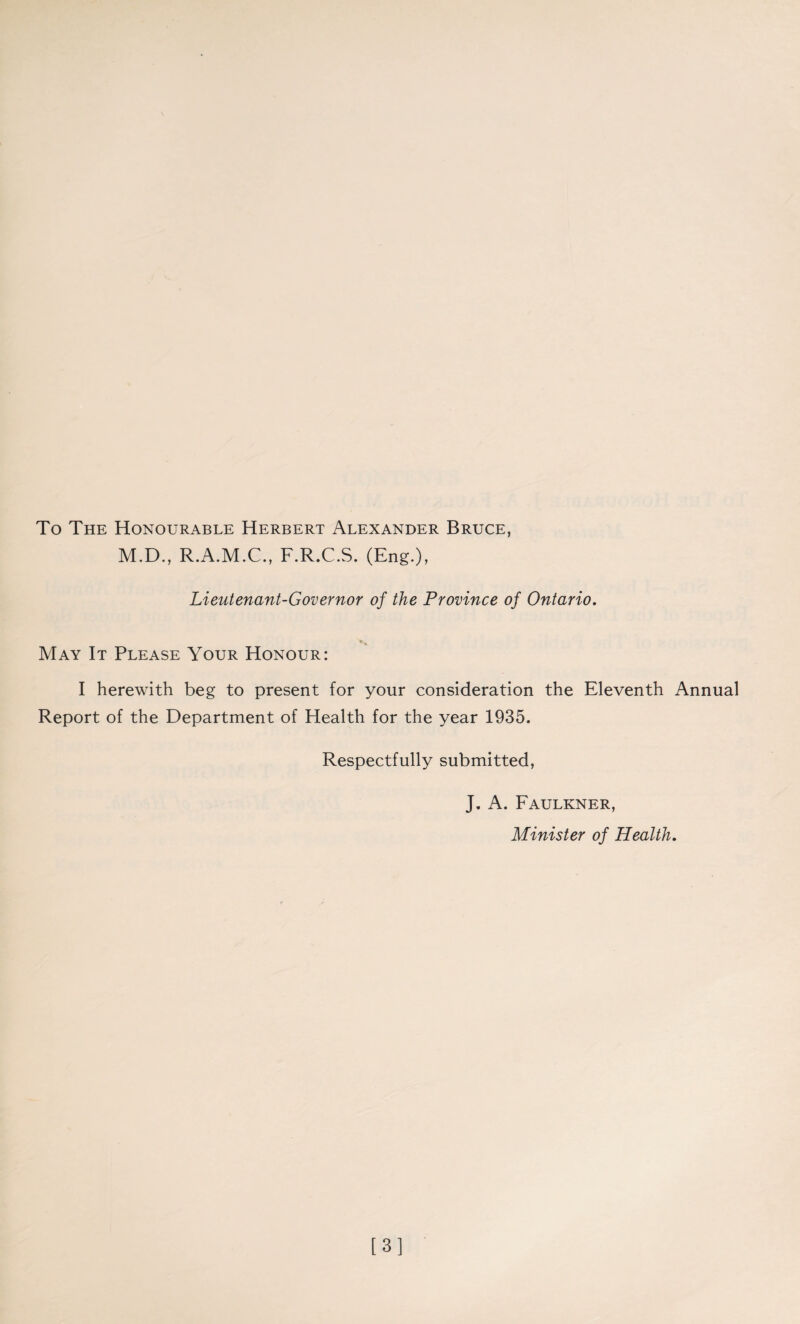 To The Honourable Herbert Alexander Bruce, M.D., R.A.M.C., F.R.C.S. (Eng.), Lieutenant-Governor of the Province of Ontario. May It Please Your Honour: I herewith beg to present for your consideration the Eleventh Annual Report of the Department of Health for the year 1935. Respectfully submitted, J. A. Faulkner, Minister of Health. [3]