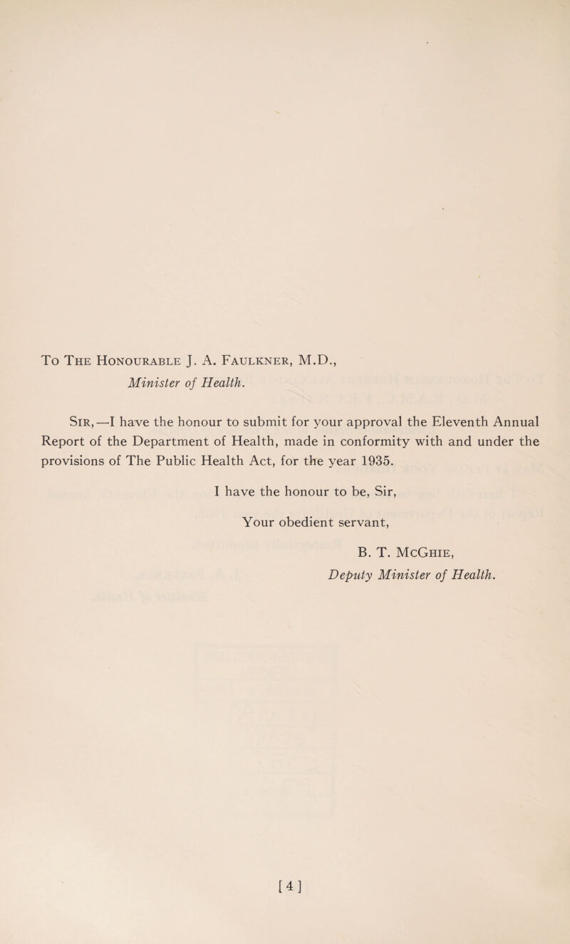 To The Honourable J. A. Faulkner, M.D., Minister of Health. Sir,—I have the honour to submit for your approval the Eleventh Annual Report of the Department of Health, made in conformity with and under the provisions of The Public Health Act, for the year 1935. I have the honour to be, Sir, Your obedient servant, B. T. McGhie, Deputy Minister of Health. [4]