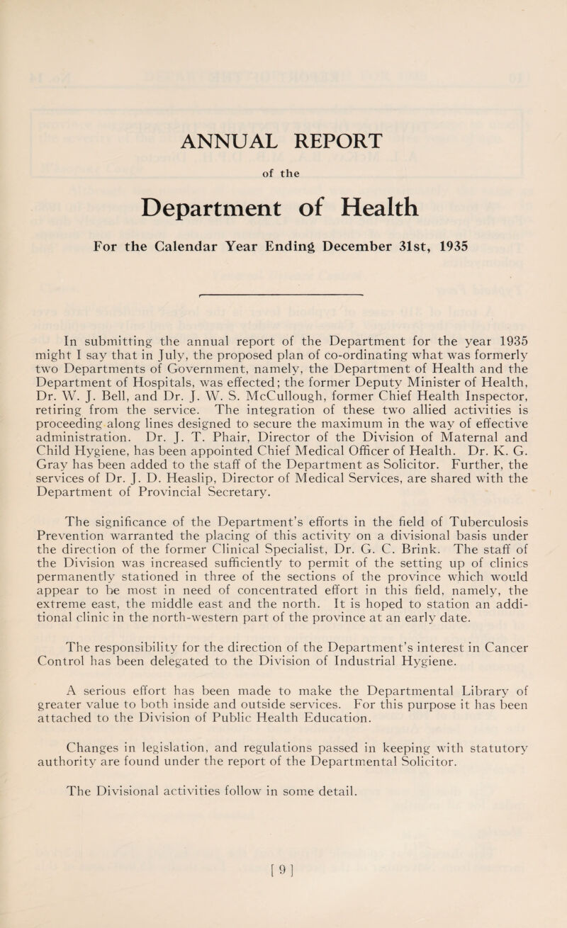 ANNUAL REPORT of the Department of Health For the Calendar Year Ending December 31st, 1935 t In submitting the annual report of the Department for the year 1935 might I say that in July, the proposed plan of co-ordinating what was formerly two Departments of Government, namely, the Department of Health and the Department of Hospitals, was effected; the former Deputy Minister of Health, Dr. W. J. Bell, and Dr. J. W. S. McCullough, former Chief Health Inspector, retiring from the service. The integration of these two allied activities is proceeding along lines designed to secure the maximum in the way of effective administration. Dr. J. T. Phair, Director of the Division of Maternal and Child Hygiene, has been appointed Chief Medical Officer of Health. Dr. K. G. Gray has been added to the staff of the Department as Solicitor. Further, the services of Dr. J. D. Heaslip, Director of Medical Services, are shared with the Department of Provincial Secretary. The significance of the Department’s efforts in the field of Tuberculosis Prevention warranted the placing of this activity on a divisional basis under the direction of the former Clinical Specialist, Dr. G. C. Brink. The staff of the Division was increased sufficiently to permit of the setting up of clinics permanently stationed in three of the sections of the province which would appear to be most in need of concentrated effort in this field, namely, the extreme east, the middle east and the north. It is hoped to station an addi¬ tional clinic in the north-western part of the province at an early date. The responsibility for the direction of the Department’s interest in Cancer Control has been delegated to the Division of Industrial Hygiene. A serious effort has been made to make the Departmental Library of greater value to both inside and outside services. For this purpose it has been attached to the Division of Public Health Education. Changes in legislation, and regulations passed in keeping with statutory authority are found under the report of the Departmental Solicitor. The Divisional activities follow in some detail. [9]
