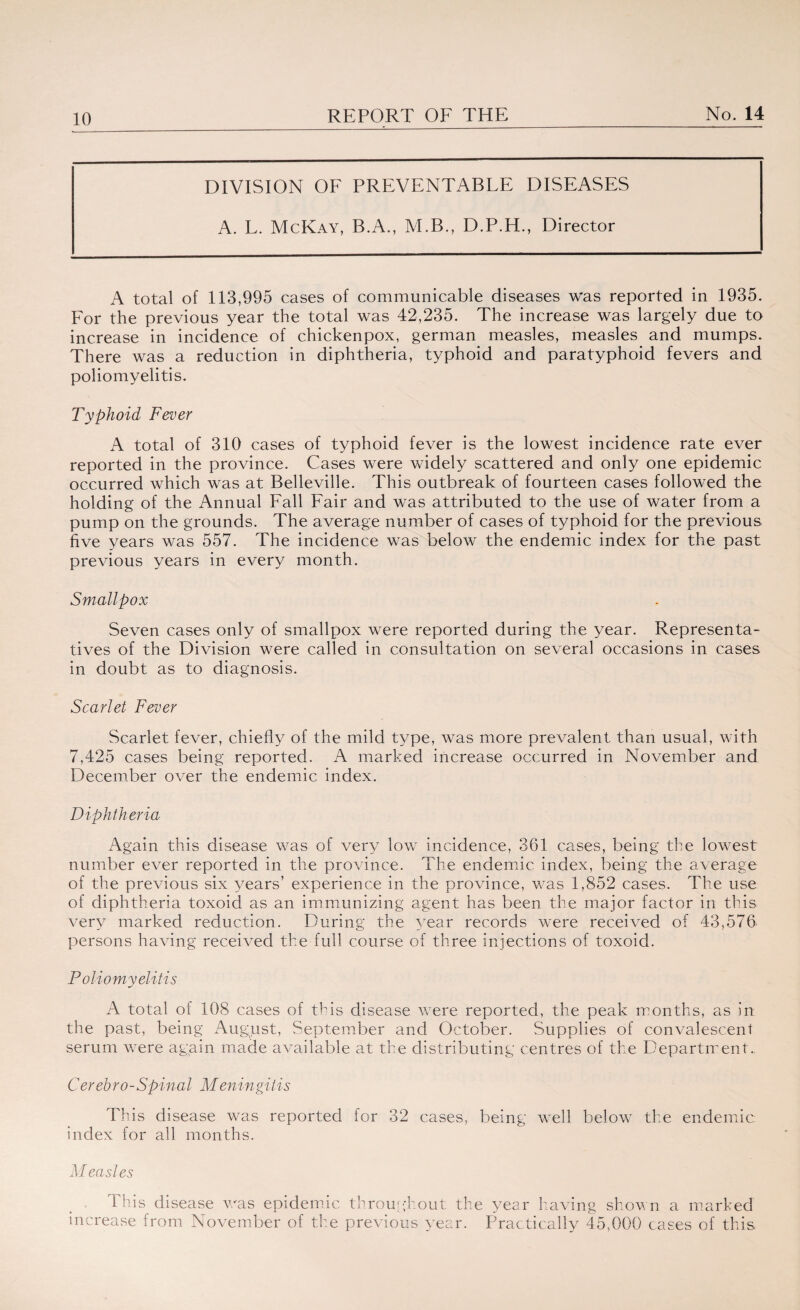 DIVISION OF PREVENTABLE DISEASES A. L. McKay, B.A., M.B., D.P.H., Director A total of 113,995 cases of communicable diseases was reported in 1935. For the previous year the total was 42,235. The increase was largely due to increase in incidence of chickenpox, german measles, measles and mumps. There was a reduction in diphtheria, typhoid and paratyphoid fevers and poliomyelitis. Typhoid Fever A total of 310 cases of typhoid fever is the lowest incidence rate ever reported in the province. Cases were widely scattered and only one epidemic occurred which was at Belleville. This outbreak of fourteen cases followed the holding of the Annual Fall Fair and was attributed to the use of water from a pump on the grounds. The average number of cases of typhoid for the previous five years was 557. The incidence was below the endemic index for the past previous years in every month. Smallpox Seven cases only of smallpox were reported during the year. Representa¬ tives of the Division were called in consultation on several occasions in cases in doubt as to diagnosis. Scarlet Fever Scarlet fever, chiefly of the mild type, was more prevalent than usual, with 7,425 cases being reported. A marked increase occurred in November and December over the endemic index. Diphtheria Again this disease was of very low incidence, 361 cases, being the lowest number ever reported in the province. The endemic index, being the average of the previous six years’ experience in the province, was 1,852 cases. The use of diphtheria toxoid as an immunizing agent has been the major factor in this very marked reduction. During the year records were received of 43,576 persons having received the full course of three injections of toxoid. Poliomyelitis A total of 108 cases of this disease were reported, the peak months, as in the past, being August, September and October. Supplies of convalescent serum were again made available at the distributing centres of the Department.. Cerebro-Spinal Meningitis This disease was reported for 32 cases, being well below the endemic index for all months. Measles This disease was epidemic throughout the year having shown a marked increase from November of the previous year. Practically 45,000 cases of this