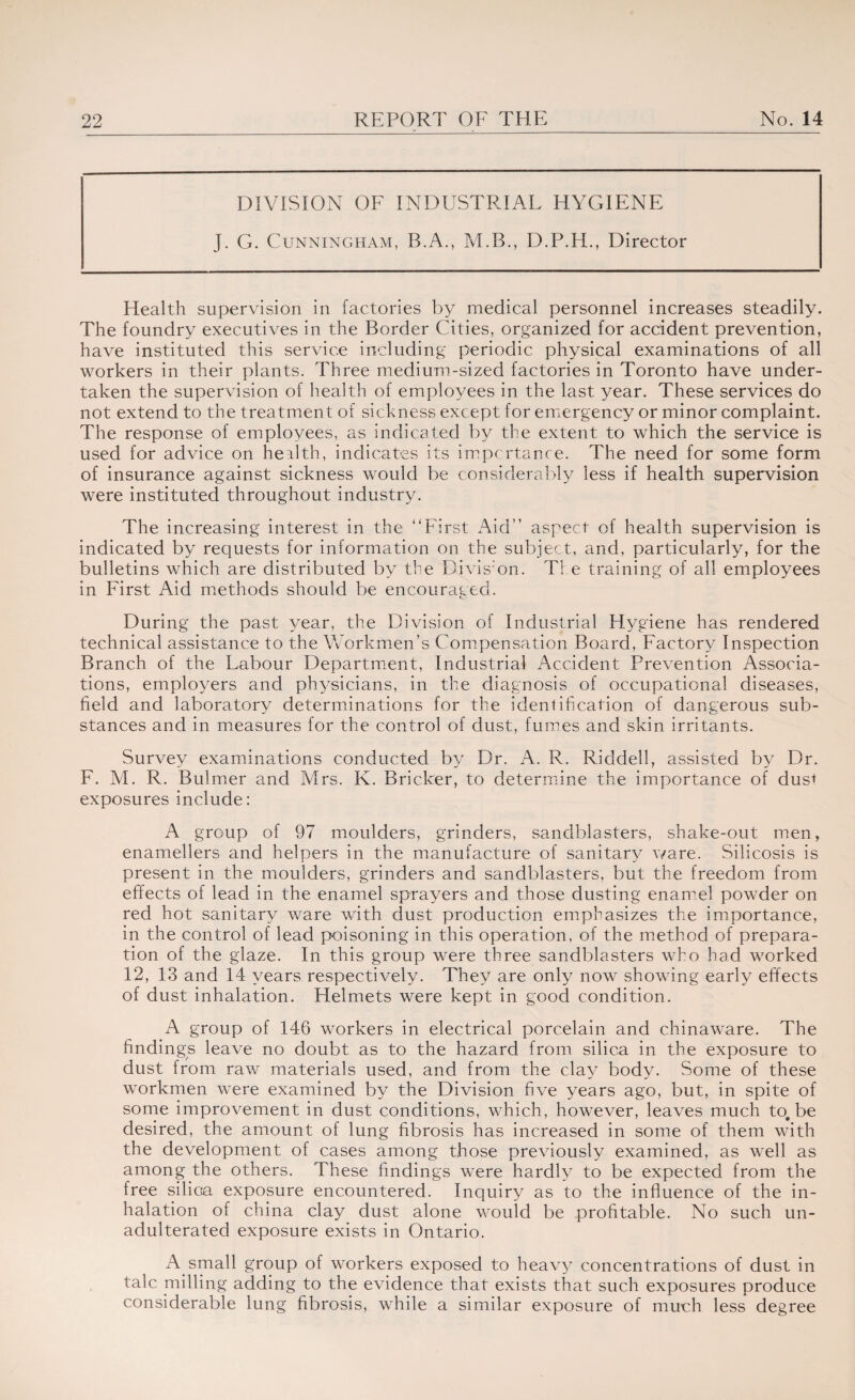 DIVISION OF INDUSTRIAL HYGIENE J. G. Cunningham, B.A., M.B., D.P.H., Director Health supervision in factories by medical personnel increases steadily. The foundry executives in the Border Cities, organized for accident prevention, have instituted this service including periodic physical examinations of all workers in their plants. Three medium-sized factories in Toronto have under¬ taken the supervision of health of employees in the last year. These services do not extend to the treatment of sickness except for emergency or minor complaint. The response of employees, as indicated by the extent to which the service is used for advice on health, indicates its importance. The need for some form of insurance against sickness would be considerably less if health supervision were instituted throughout industry. The increasing interest in the '‘First Aid” aspect of health supervision is indicated by requests for information on the subject, and, particularly, for the bulletins which are distributed by the Division. The training of all employees in First Aid methods should be encouraged. During the past year, the Division of Industrial Hygiene has rendered technical assistance to the Workmen’s Compensation Board, Factory Inspection Branch of the Labour Department, Industrial Accident Prevention Associa¬ tions, employers and physicians, in the diagnosis of occupational diseases, field and laboratory determinations for the identification of dangerous sub¬ stances and in measures for the control of dust, fumes and skin irritants. Survey examinations conducted by Dr. A. R. Riddell, assisted by Dr. F. M. R. Bulmer and Mrs. K. Bricker, to determine the importance of dus* exposures include: A group of 97 moulders, grinders, sandblasters, shake-out men, enamellers and helpers in the manufacture of sanitary ware. Silicosis is present in the moulders, grinders and sandblasters, but the freedom from effects of lead in the enamel sprayers and those dusting enamel powder on red hot sanitary ware with dust production emphasizes the importance, in the control of lead poisoning in this operation, of the method of prepara¬ tion of the glaze. In this group were three sandblasters who had worked 12, 13 and 14 years respectively. They are only now showing early effects of dust inhalation. Helmets were kept in good condition. A group of 146 workers in electrical porcelain and chinaware. The findings leave no doubt as to the hazard from silica in the exposure to dust from raw materials used, and from the clay body. Some of these workmen were examined by the Division five years ago, but, in spite of some improvement in dust conditions, which, however, leaves much to, be desired, the amount of lung fibrosis has increased in some of them with the development of cases among those previously examined, as well as among the others. These findings were hardly to be expected from the free silica exposure encountered. Inquiry as to the influence of the in¬ halation of china clay dust alone would be profitable. No such un¬ adulterated exposure exists in Ontario. A small group of workers exposed to heavy concentrations of dust in talc milling adding to the evidence that exists that such exposures produce considerable lung fibrosis, while a similar exposure of much less degree