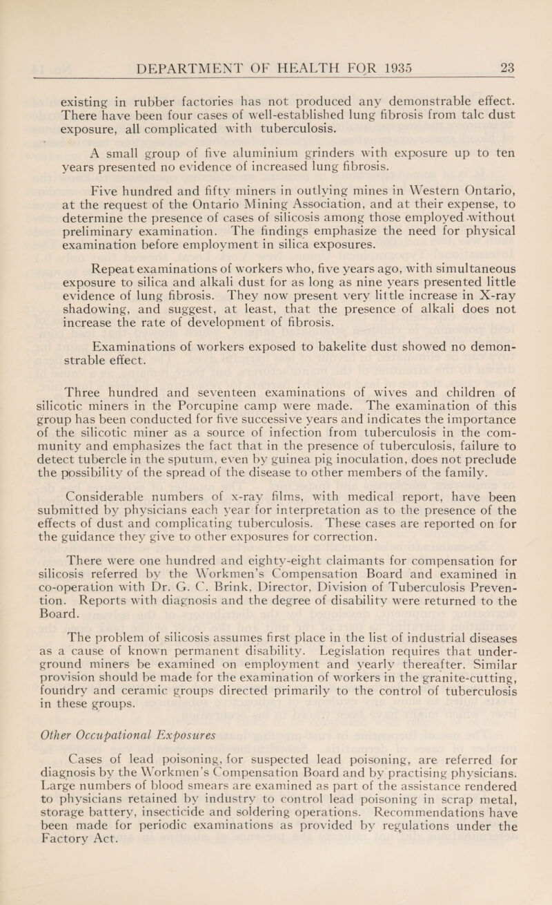 existing in rubber factories has not produced any demonstrable effect. There have been four cases of well-established lung fibrosis from talc dust exposure, all complicated with tuberculosis. A small group of five aluminium grinders with exposure up to ten years presented no evidence of increased lung fibrosis. Five hundred and fifty miners in outlying mines in Western Ontario, at the request of the Ontario Mining Association, and at their expense, to determine the presence of cases of silicosis among those employed -without preliminary examination. The findings emphasize the need for physical examination before employment in silica exposures. Repeat examinations of workers who, five years ago, with simultaneous exposure to silica and alkali dust for as long as nine years presented little evidence of lung fibrosis. They now present very little increase in X-ray shadowing, and suggest, at least, that the presence of alkali does not increase the rate of development of fibrosis. Examinations of workers exposed to bakelite dust showed no demon¬ strable effect. Three hundred and seventeen examinations of wives and children of silicotic miners in the Porcupine camp were made. The examination of this group has been conducted for five successive years and indicates the importance of the silicotic miner as a source of infection from tuberculosis in the com¬ munity and emphasizes the fact that in the presence of tuberculosis, failure to detect tubercle in the sputum, even by guinea pig inoculation, does not preclude the possibility of the spread of the disease to other members of the family. Considerable numbers of x-ray films, with medical report, have been submitted by physicians each year for interpretation as to the presence of the effects of dust and complicating tuberculosis. These cases are reported on for the guidance they give to other exposures for correction. There were one hundred and eighty-eight claimants for compensation for silicosis referred by the Workmen’s Compensation Board and examined in co-operation with Dr. G. C. Brink, Director, Division of Tuberculosis Preven¬ tion. Reports with diagnosis and the degree of disability were returned to the Board. The problem of silicosis assumes first place in the list of industrial diseases as a cause of known permanent disability. Legislation requires that under¬ ground miners be examined on employment and yearly thereafter. Similar provision should be made for the examination of workers in the granite-cutting, foundry and ceramic groups directed primarily to the control of tuberculosis in these groups. Other Occupational Exposures Cases of lead poisoning, for suspected lead poisoning, are referred for diagnosis by the Workmen’s Compensation Board and by practising physicians. Large numbers of blood smears are examined as part of the assistance rendered to physicians retained by industry to control lead poisoning in scrap metal, storage battery, insecticide and soldering operations. Recommendations have been made for periodic examinations as provided by regulations under the Factory Act.