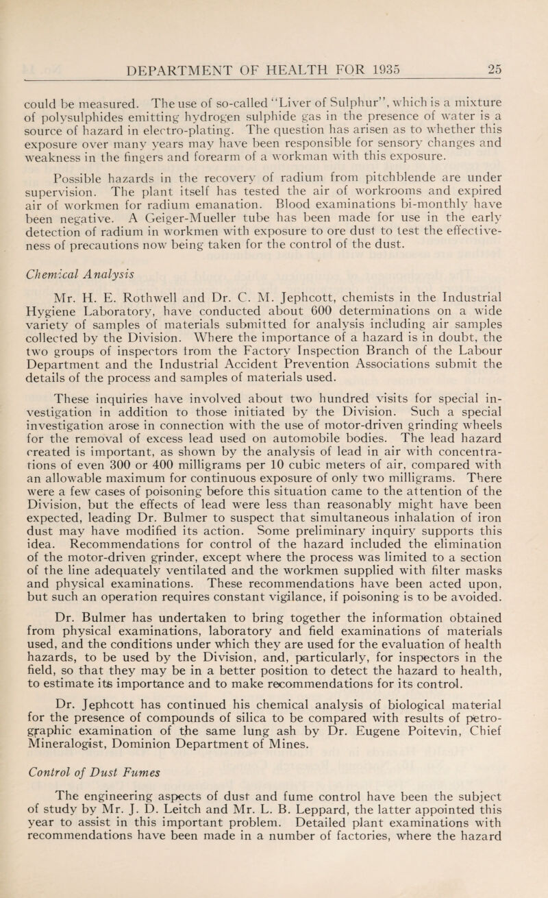 could be measured. The use of so-called “Liver of Sulphur”, which is a mixture of polysulphides emitting hydrogen sulphide gas in the presence of water is a source of hazard in electro-plating. The question has arisen as to whether this exposure over many years may have been responsible for sensory changes and weakness in the fingers and forearm of a workman with this exposure. Possible hazards in the recovery of radium from pitchblende are under supervision. The plant itself has tested the air of workrooms and expired air of workmen for radium emanation. Blood examinations bi-monthly have been negative. A Geiger-Mueller tube has been made for use in the early detection of radium in workmen with exposure to ore dust to test the effective¬ ness of precautions now being taken for the control of the dust. Chemical Analysis Mr. H. E. Rothwell and Dr. C. M. Jephcott, chemists in the Industrial Hygiene Laboratory, have conducted about 600 determinations on a wide variety of samples of materials submitted for analysis including air samples collected by the Division. Where the importance of a hazard is in doubt, the two groups of inspectors trom the Factory Inspection Branch of the Labour Department and the Industrial Accident Prevention Associations submit the details of the process and samples of materials used. These inquiries have involved about two hundred visits for special in¬ vestigation in addition to those initiated by the Division. Such a special investigation arose in connection with the use of motor-driven grinding wheels for the removal of excess lead used on automobile bodies. The lead hazard created is important, as shown by the analysis of lead in air with concentra¬ tions of even 300 or 400 milligrams per 10 cubic meters of air, compared with an allowable maximum for continuous exposure of only two milligrams. There were a few cases of poisoning before this situation came to the attention of the Division, but the effects of lead were less than reasonably might have been expected, leading Dr. Bulmer to suspect that simultaneous inhalation of iron dust may have modified its action. Some preliminary inquiry supports this idea. Recommendations for control of the hazard included the elimination of the motor-driven grinder, except where the process was limited to a section of the line adequately ventilated and the workmen supplied with filter masks and physical examinations. These recommendations have been acted upon, but such an operation requires constant vigilance, if poisoning is to be avoided. Dr. Bulmer has undertaken to bring together the information obtained from physical examinations, laboratory and field examinations of materials used, and the conditions under which they are used for the evaluation of health hazards, to be used by the Division, and, particularly, for inspectors in the field, so that they may be in a better position to detect the hazard to health, to estimate its importance and to make recommendations for its control. Dr. Jephcott has continued his chemical analysis of biological material for the presence of compounds of silica to be compared with results of pfetro- gfaphic examination of the same lung ash by Dr. Eugene Poitevin, Chief Mineralogist, Dominion Department of Mines. Control of Dust Fumes The engineering aspects of dust and fume control have been the subject of study by Mr. J. D. Leitch and Mr. L. B. Leppard, the latter appointed this year to assist in this important problem. Detailed plant examinations with recommendations have been made in a number of factories, where the hazard