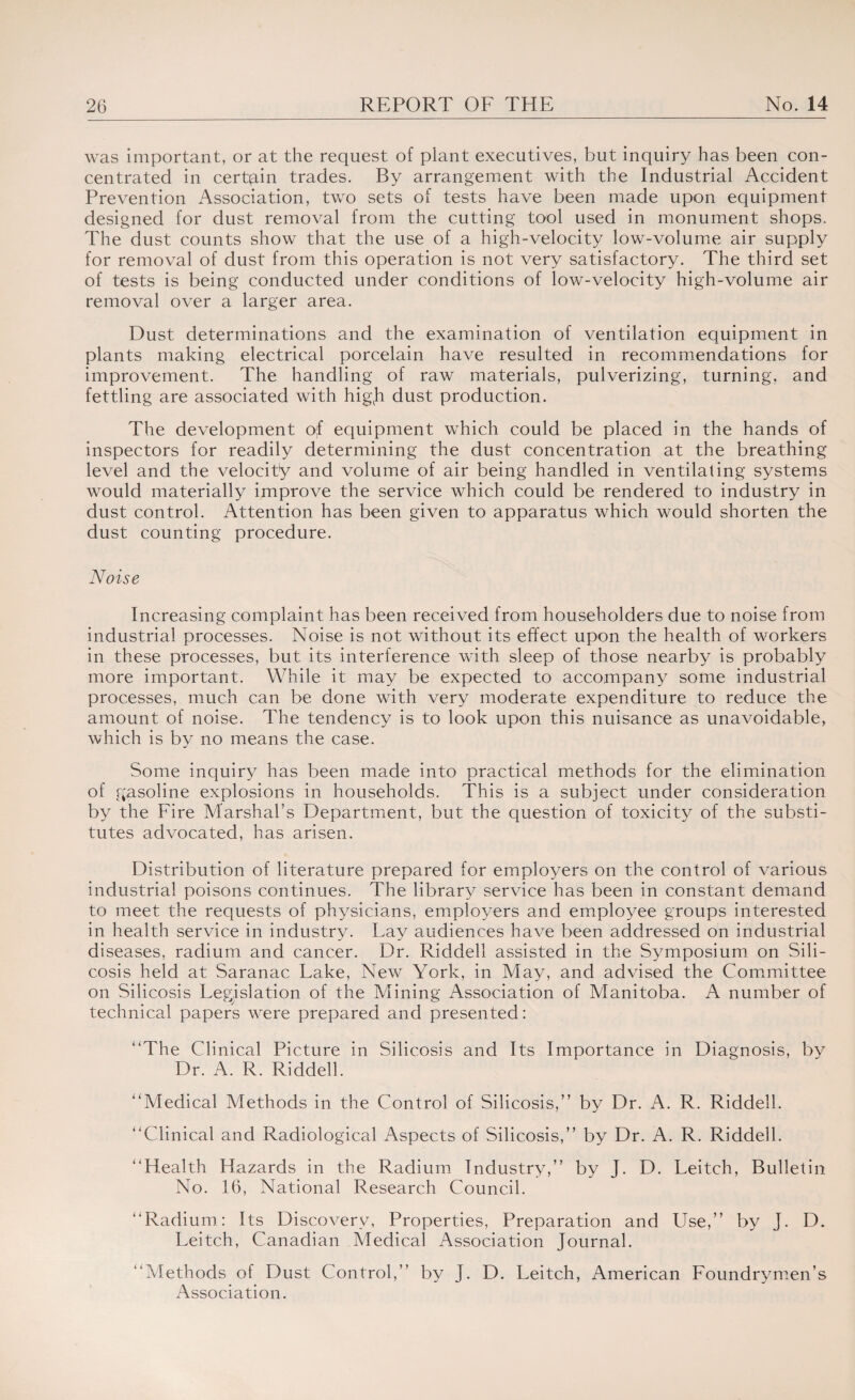 was important, or at the request of plant executives, but inquiry has been con¬ centrated in certain trades. By arrangement with the Industrial Accident Prevention Association, two sets of tests have been made upon equipment designed for dust removal from the cutting tool used in monument shops. The dust counts show that the use of a high-velocity low-volume air supply for removal of dust from this operation is not very satisfactory. The third set of tests is being conducted under conditions of low-velocity high-volume air removal over a larger area. Dust determinations and the examination of ventilation equipment in plants making electrical porcelain have resulted in recommendations for improvement. The handling of raw materials, pulverizing, turning, and fettling are associated with higji dust production. The development of equipment which could be placed in the hands of inspectors for readily determining the dust concentration at the breathing level and the velocity and volume of air being handled in ventilating systems would materially improve the service which could be rendered to industry in dust control. Attention has been given to apparatus which would shorten the dust counting procedure. Noise Increasing complaint has been received from householders due to noise from industrial processes. Noise is not without its effect upon the health of workers in these processes, but its interference with sleep of those nearby is probably more important. While it may be expected to accompany some industrial processes, much can be done with very moderate expenditure to reduce the amount of noise. The tendency is to look upon this nuisance as unavoidable, which is by no means the case. Some inquiry has been made into practical methods for the elimination of gasoline explosions in households. This is a subject under consideration by the Fire Marshaks Department, but the question of toxicity of the substi¬ tutes advocated, has arisen. Distribution of literature prepared for employers on the control of various industrial poisons continues. The library service has been in constant demand to meet the requests of physicians, employers and employee groups interested in health service in industry. Lay audiences have been addressed on industrial diseases, radium and cancer. Dr. Riddell assisted in the Symposium on Sili¬ cosis held at Saranac Lake, New York, in May, and advised the Committee on Silicosis Legislation of the Mining Association of Manitoba. A number of technical papers were prepared and presented: “The Clinical Picture in Silicosis and Its Importance in Diagnosis, by Dr. A. R. Riddell. “Medical Methods in the Control of Silicosis,” by Dr. A. R. Riddell. “Clinical and Radiological Aspects of Silicosis,” by Dr. A. R. Riddell. “Health Hazards in the Radium Industry,” by J. D. Leitch, Bulletin No. 16, National Research Council. “Radium: Its Discovery, Properties, Preparation and Use,” by J. D. Leitch, Canadian Medical Association Journal. “Methods of Dust Control,” by J. D. Leitch, American Foundrymen’s Association.