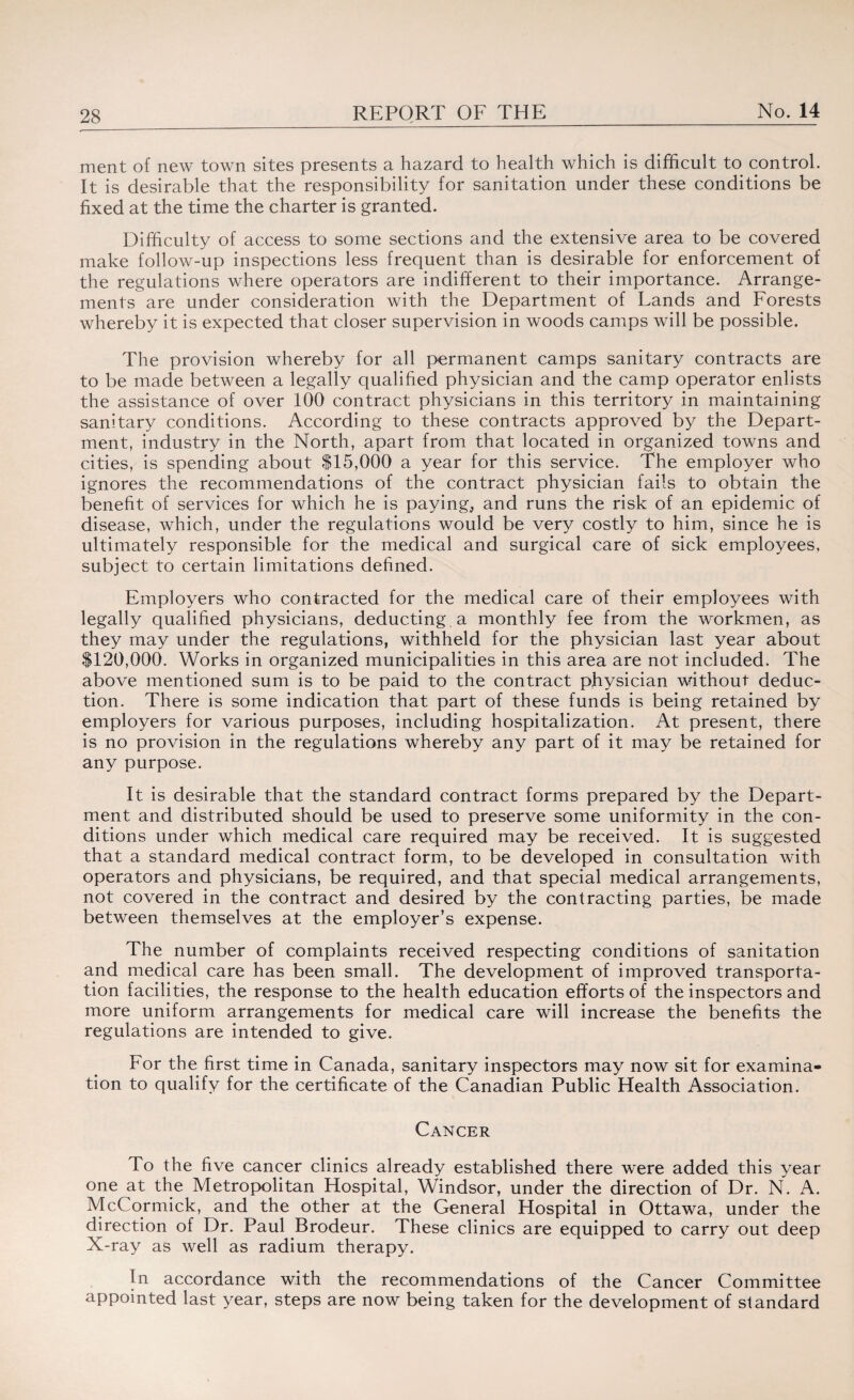 ment of new town sites presents a hazard to health which is difficult to control. It is desirable that the responsibility for sanitation under these conditions be fixed at the time the charter is granted. Difficulty of access to some sections and the extensive area to be covered make follow-up inspections less frequent than is desirable for enforcement of the regulations where operators are indifferent to their importance. Arrange¬ ments are under consideration with the Department of Lands and Forests whereby it is expected that closer supervision in woods camps will be possible. The provision whereby for all permanent camps sanitary contracts are to be made between a legally qualified physician and the camp operator enlists the assistance of over 100 contract physicians in this territory in maintaining sanitary conditions. According to these contracts approved by the Depart¬ ment, industry in the North, apart from that located in organized towns and cities, is spending about $15,000 a year for this service. The employer who ignores the recommendations of the contract physician fails to obtain the benefit of services for which he is payings and runs the risk of an epidemic of disease, which, under the regulations would be very costly to him, since he is ultimately responsible for the medical and surgical care of sick employees, subject to certain limitations defined. Employers who contracted for the medical care of their employees with legally qualified physicians, deducting a monthly fee from the workmen, as they may under the regulations, withheld for the physician last year about $120,000. Works in organized municipalities in this area are not included. The above mentioned sum is to be paid to the contract physician without deduc¬ tion. There is some indication that part of these funds is being retained by employers for various purposes, including hospitalization. At present, there is no provision in the regulations whereby any part of it may be retained for any purpose. It is desirable that the standard contract forms prepared by the Depart¬ ment and distributed should be used to preserve some uniformity in the con¬ ditions under which medical care required may be received. It is suggested that a standard medical contract form, to be developed in consultation with operators and physicians, be required, and that special medical arrangements, not covered in the contract and desired by the contracting parties, be made between themselves at the employer’s expense. The number of complaints received respecting conditions of sanitation and medical care has been small. The development of improved transporta¬ tion facilities, the response to the health education efforts of the inspectors and more uniform arrangements for medical care will increase the benefits the regulations are intended to give. For the first time in Canada, sanitary inspectors may now sit for examina¬ tion to qualify for the certificate of the Canadian Public Health Association. Cancer To the five cancer clinics already established there were added this year one at the Metropolitan Hospital, Windsor, under the direction of Dr. N. A. McCormick, and the other at the General Hospital in Ottawa, under the direction of Dr. Paul Brodeur. These clinics are equipped to carry out deep X-ray as well as radium therapy. In accordance with the recommendations of the Cancer Committee appointed last year, steps are now being taken for the development of standard