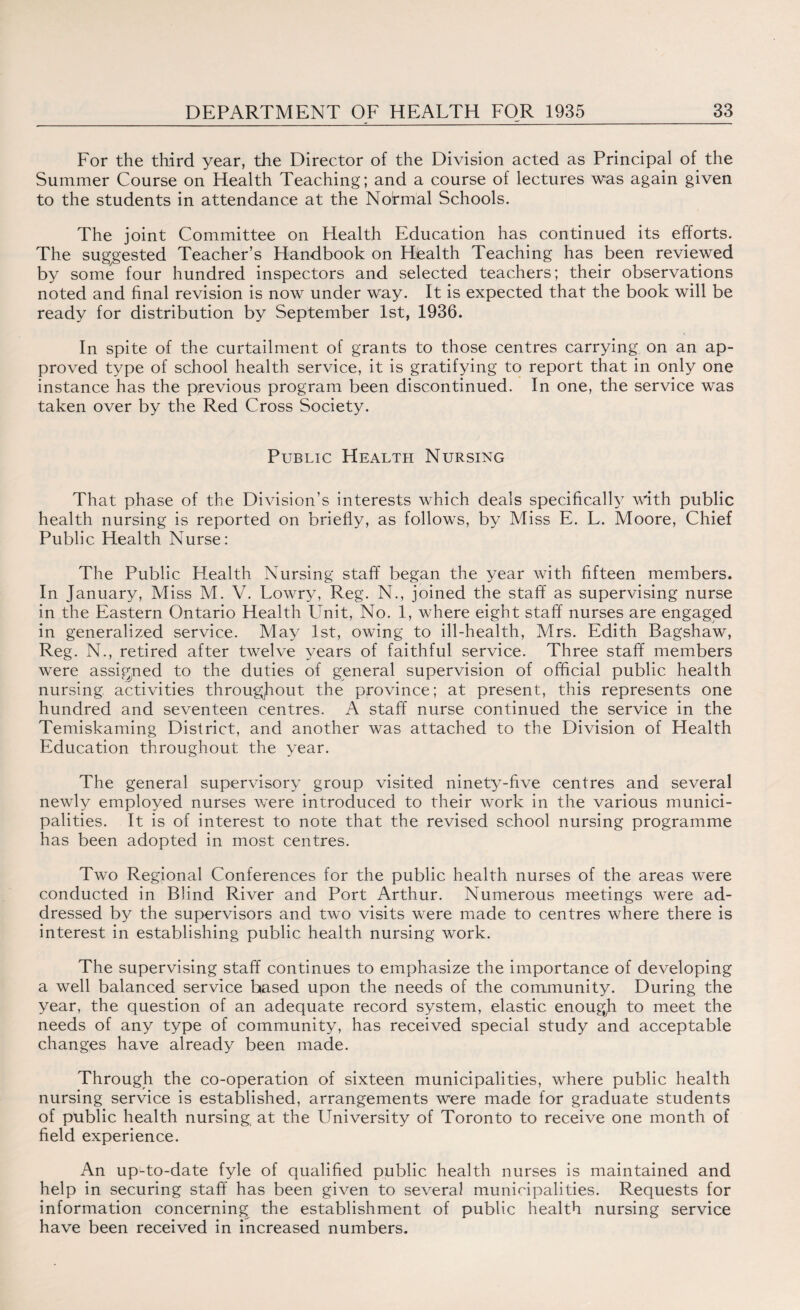 For the third year, the Director of the Division acted as Principal of the Summer Course on Health Teaching; and a course of lectures was again given to the students in attendance at the Normal Schools. The joint Committee on Health Education has continued its efforts. The suggested Teacher’s Handbook on Health Teaching has been reviewed by some four hundred inspectors and selected teachers; their observations noted and final revision is now under way. It is expected that the book will be ready for distribution by September 1st, 1936. In spite of the curtailment of grants to those centres carrying on an ap¬ proved type of school health service, it is gratifying to report that in only one instance has the previous program been discontinued. In one, the service was taken over by the Red Cross Society. Public Health Nursing That phase of the Division’s interests which deals specifically with public health nursing is reported on briefly, as follows, by Miss E. L. Moore, Chief Public Health Nurse: The Public Health Nursing staff began the year with fifteen members. In January, Miss M. V. Lowry, Reg. N., joined the staff as supervising nurse in the Eastern Ontario Health Unit, No. 1, where eight staff nurses are engaged in generalized service. May 1st, owing to ill-health, Mrs. Edith Bagshaw, Reg. N., retired after twelve years of faithful service. Three staff members were assigned to the duties of general supervision of official public health nursing activities throughout the province; at present, this represents one hundred and seventeen centres. A staff nurse continued the service in the Temiskaming District, and another was attached to the Division of Health Education throughout the year. The general supervisory group visited ninety-five centres and several newly employed nurses were introduced to their work in the various munici¬ palities. It is of interest to note that the revised school nursing programme has been adopted in most centres. Two Regional Conferences for the public health nurses of the areas were conducted in Blind River and Port Arthur. Numerous meetings were ad¬ dressed by the supervisors and two visits were made to centres where there is interest in establishing public health nursing work. The supervising staff continues to emphasize the importance of developing a well balanced service based upon the needs of the community. During the year, the question of an adequate record system, elastic enougji to meet the needs of any type of community, has received special study and acceptable changes have already been made. Through the co-operation of sixteen municipalities, where public health nursing service is established, arrangements were made for graduate students of public health nursing at the University of Toronto to receive one month of field experience. An upLto-date fyle of qualified public health nurses is maintained and help in securing staff has been given to several municipalities. Requests for information concerning the establishment of public health nursing service have been received in increased numbers.