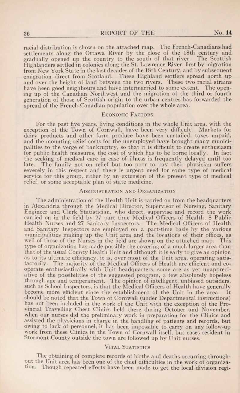racial distribution is shown on the attached map. The French-Canadians had settlements along the Ottawa River by the close of the 18th century and gradually opened up the country to the south of that river. The Scottish Highlanders settled in colonies along the St. Lawrence River, first by migration from New York State in the last decades of the 18th Century, and by subsequent emigration direct from Scotland. These Highland settlers spread north up and over the height of land between the two rivers. These two racial strains have been good neighbours and have intermarried to some extent. The open¬ ing up of the Canadian Northwest and the migration of the third or fourth generation of those of Scottish origin to the urban centres has forwarded the spread of the French-Canadian population over the whole area. Economic Factors For the past five years, living conditions in the whole Unit area, with the exception of the Town of Cornwall, have been very difficult. Markets for dairy products and other farm produce have been curtailed, taxes unpaid, and the mounting relief costs for the unemployed have brought many munici¬ palities to the verge of bankruptcy, so that it is difficult to create enthusiasm for public health measures, the cost of which has to be borne locally. In fact the seeking of medical care in case of illness is frequently delayed until too late. The family not on relief but too poor to pay their physician suffers severely in this respect and there is urgent need for some type of medical service for this group, either by an extension of the present type of medical relief, or some acceptable plan of state medicine. Administration and Organization The administration of the Health Unit is carried on from the headquarters in Alexandria through the Medical Director, Supervisor of Nursing, Sanitary Engineer and Clerk Statistician, who direct, supervise and record the work carried on in the field by 27 part time Medical Officers of Health, 8 Public Health Nurses and 27 Sanitary Inspectors. The Medical Officers of Health and Sanitary Inspectors are employed on a part-time basis by the various municipalities making up the Unit area and the locations of their offices, as well of those of the Nurses in the field are shown on the attached map. This type of organization has made possible the covering of a much larger area than that of the usual County Health Unit and although it is early to give an opinion as to its ultimate efficiency, it is, over most of the Unit area, operating satis¬ factorily. The majority of the Medical Officers of Health are efficient and co¬ operate enthusiastically with Lffiit headquarters, some are as yet unappreci¬ ative of the possibilities of the suggested program, a few absolutely hopeless through age and temperament. The opinion ot intelligent, unbiased outsiders, such as School Inspectors, is that the Medical Officers of Health have generally become more efficient since the establishment of the Unit in the area. It should be noted that the Town of Cornwall (under Departmental instructions) has not been included in the work of the Unit with the exception of the Pro¬ vincial Travelling Chest Clinics held there during October and November, when our nurses did the preliminary work in preparation for the Clinics and assisted the physicians in charge in the handling of patients and records, but owing to lack of personnel, it has been impossible to carry on any follow-up work from these Clinics in the Town of Cornwall itself, but cases resident in Stormont County outside the town are followed up by Unit nurses. Vital Statistics The obtaining of complete records of births and deaths occurring through¬ out the Unit area has been one of the chief difficulties in the work of organiza¬ tion. Though repeated efforts have been made to get the local division regi-