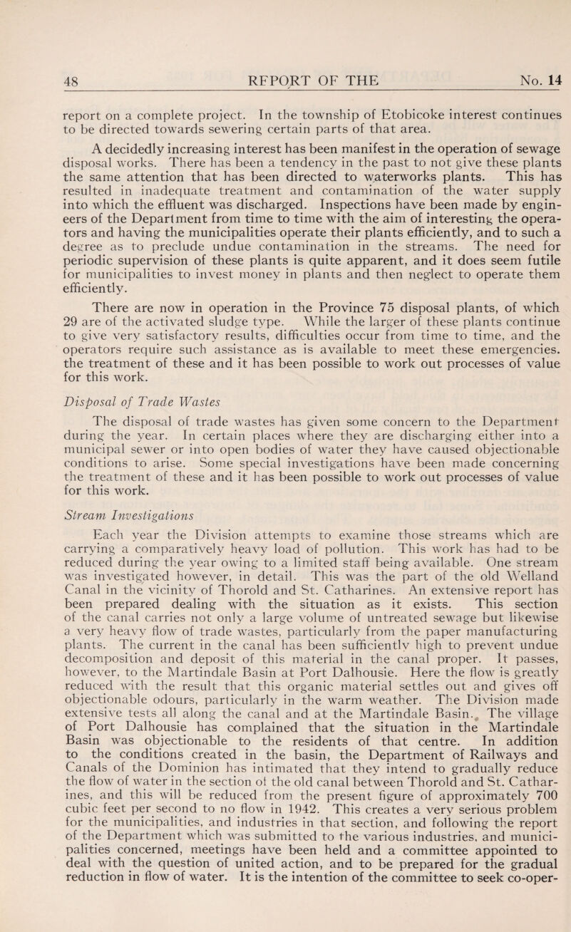 j _ report on a complete project. In the township of Etobicoke interest continues to be directed towards sewering certain parts of that area. A decidedly increasing interest has been manifest in the operation of sewage disposal works. There has been a tendency in the past to not give these plants the same attention that has been directed to waterworks plants. This has resulted in inadequate treatment and contamination of the water supply into which the effluent was discharged. Inspections have been made by engin¬ eers of the Department from time to time with the aim of interesting the opera¬ tors and having the municipalities operate their plants efficiently, and to such a degree as to preclude undue contamination in the streams. The need for periodic supervision of these plants is quite apparent, and it does seem futile for municipalities to invest money in plants and then neglect to operate them efficiently. There are now in operation in the Province 75 disposal plants, of which 29 are of the activated sludge type. While the larger of these plants continue to give very satisfactory results, difficulties occur from time to time, and the operators require such assistance as is available to meet these emergencies, the treatment of these and it has been possible to work out processes of value for this work. Disposal of Trade Wastes The disposal of trade wastes has given some concern to the Department during the year. In certain places where they are discharging either into a municipal sewer or into open bodies of water they have caused objectionable conditions to arise. Some special investigations have been made concerning the treatment of these and it has been possible to work out processes of value for this work. Stream Investigations Each year the Division attempts to examine those streams which are carrying a comparatively heavy load of pollution. This work has had to be reduced during the year owing to a limited staff being available. One stream was investigated however, in detail. This was the part of the old Welland Canal in the vicinity of Thorold and St. Catharines. An extensive report has been prepared dealing with the situation as it exists. This section of the canal carries not only a large volume of untreated sewage but likewise a very heavy flow of trade wastes, particularly from the paper manufacturing plants. The current in the canal has been sufficiently high to prevent undue decomposition and deposit of this material in the canal proper. It passes, however, to the Martindale Basin at Port Dalhousie. Here the flow is greatly reduced with the result that this organic material settles out and gives off objectionable odours, particularly in the warm weather. The Division made extensive tests all along the canal and at the Martindale Basin., The village of Port Dalhousie has complained that the situation in the Martindale Basin was objectionable to the residents of that centre. In addition to the conditions created in the basin, the Department of Railways and Canals of the Dominion has intimated that they intend to gradually reduce the flow of water in the section of the old canal between Thorold and St. Cathar¬ ines, and this will be reduced from the present figure of approximately 700 cubic feet per second to no flow in 1942. This creates a very serious problem for the municipalities, and industries in that section, and following the report of the Department which was submitted to the various industries, and munici¬ palities concerned, meetings have been held and a committee appointed to deal with the question of united action, and to be prepared for the gradual reduction in flow of water. It is the intention of the committee to seek co-oper-