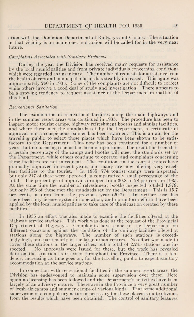 ation with the Dominion Department of Railways and Canals. The situation in that vicinity is an acute one, and action will be called for in the very near future. Complaints Associated with Sanitary Problems During the year the Division has received many requests for assistance by the local municipalities and from private individuals concerning conditions which were regarded as unsanitary. The number of requests for assistance from the health officers and municipal officials has steadily increased. This figure was approximately 260 in 1935. Some of the complaints are not difficult to correct while others involve a good deal of study and investigation. There appears to be a growing tendency to request assistance of the Department in matters of this kind. Recreational Sanitation The examination of recreational facilities along the main highways and in the summer resort areas was continued in 1935. The procedure has been to inspect motor tourist camps, highway refreshment booths and similar facilities, and where these met the standards set by the Department, a certificate of approval and a conspicuous banner has been awarded. This is an aid for the travelling public to select those places which have been shown to be satis¬ factory to the Department. This now has been continued for a number of years, but no licensing scheme has been in operation. The result has been that a certain percentage of the camps and booths will meet the standards set by the Department, while others continue to operate, and complaints concerning these facilities are not infrequent. The conditions in the tourist camps have gradually improved in recent years, and many are now offering very excel¬ lent facilities to the tourist. In 1935, 774 tourist camps were inspected, but only 217 of these were approved, a comparatively small percentage of the total. The percentage of approvals dropped from 30.8 to 28 per cent, in 1935. At the same time the number of refreshment booths inspected totaled 1,878, but only 296 of these met the standards set by the Department. This is 15.7 per cent., a drop from the previous year (20.7). In neither case has there been any license system in operation, and no uniform efforts have been applied by the local municipalities to take care of the situation created by these facilities. In 1935 an effort was also made to examine the facilities offered at the highway service stations. This work was done at the request of the Provincial Department of Highways. Complaints have come to the Department on different occasions against the condition of the sanitary facilities offered at stations along the highways. The number of such stations is exceed¬ ingly high, and particularly in the large urban centres. No effort was made to cover these stations in the larger cilies, but a total of 2,245 stations was in¬ spected. No approvals were issued for these, but the work has revealed data on the situation as it exists throughout the Province. There is a ten¬ dency, increasing as time goes on, for the travelling public to expect sanitary accommodation at the service stations. In connection with recreational facilities in the summer resort areas, the Division has endeavoured to maintain some supervision over these. Here again no licensing has been followed and the Department’s activities have been largely of an advisory nature. There are in the Province a very great number of fresh air camps and summer camps of various kinds. That some additional supervision of a compulsory nature is necessary for these places is quite obvious from the results which have been obtained. The control of sanitary features
