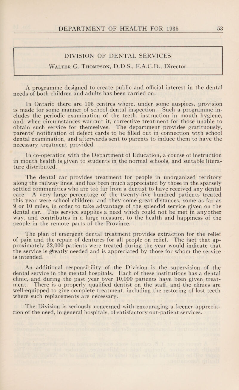 DIVISION OF DENTAL SERVICES Walter G. Thompson, D.D.S., F.A.C.D., Director A programme designed to create public and official interest in the dental needs of both children and adults has been carried on. In Ontario there are 105 centres where, under some auspices, provision is made for some manner of school dental inspection. Such a programme in¬ cludes the periodic examination of the teeth, instruction in mouth hygiene, and, when circumstances warrant it, corrective treatment for those unable to obtain such service for themselves. The department provides gratituously, parents’ notification of defect cards to be fdled out in connection with school dental examination, and afterwards sent to parents to induce them to have the necessary treatment provided. In co-operation with the Department of Education, a course of instruction in mouth health is given to students in the normal schools, and suitable litera¬ ture distributed. The dental car provides treatment for people in unorganized territory along the railwmy lines, and has been much appreciated by those in the sparsely settled communities who are too far from a dentist to have received any dental care. A very large percentage of the twenty-five hundred patients treated this year were school children, and they come great distances, some as far as 9 or 10 miles, in order to take advantage of the splendid service gjiven on the dental car. This service supplies a need which could not be met in anyother way, and contributes in a large measure, to the health and happiness of the people in the remote parts of the Province. The plan of emergent dental treatment provides extraction for the relief of pain and the repair of dentures for all people on relief. The fact that ap¬ proximately 32,000 patients wrere treated during the year would indicate that the service is greatly needed and is appreciated by those for whom the service is intended. An additional responsibility of the Division is the supervision of the dental service in the mental hospitals. Each of these institutions has a dental clinic, and during the past year over 10,000 patients have been given treat¬ ment. There is a properly qualified dentist on the staff, and the clinics are well-equipped to give complete treatment, including the restoring of lost teeth where such replacements are necessary. The Division is seriously concerned with encouraging a keener apprecia¬ tion of the need, in general hospitals, of satisfactory out-patient services.
