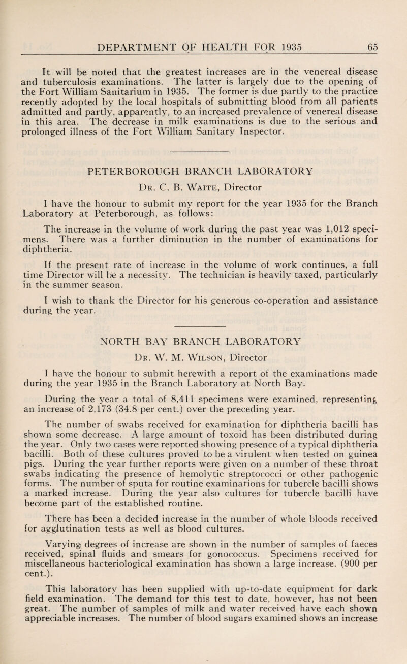 It will be noted that the greatest increases are in the venereal disease and tuberculosis examinations. The latter is largely due to the opening of the Fort William Sanitarium in 1935. The former is due partly to the practice recently adopted by the local hospitals of submitting blood from all patients admitted and partly, apparently, to an increased prevalence of venereal disease in this area. The decrease in milk examinations is due to the serious and prolonged illness of the Fort William Sanitary Inspector. PETERBOROUGH BRANCH LABORATORY Dr. C. B. Waite, Director I have the honour to submit my report for the year 1935 for the Branch Laboratory at Peterborough, as follows: The increase in the volume of work during the past year was 1,012 speci¬ mens. There was a further diminution in the number of examinations for diphtheria. If the present rate of increase in the volume of work continues, a full time Director will be a necessity. The technician is heavily taxed, particularly in the summer season. I wish to thank the Director for his generous co-operation and assistance during the year. NORTH BAY BRANCH LABORATORY Dr. W. M. Wilson, Director I have the honour to submit herewith a report of the examinations made during the year 1935 in the Branch Laboratory at North Bay. During the year a total of 8,411 specimens were examined, representing an increase of 2,173 (34.8 per cent.) over the preceding year. The number of swabs received for examination for diphtheria bacilli has shown some decrease. A large amount of toxoid has been distributed during the year. Only two cases were reported showing presence of a typical diphtheria bacilli. Both of these cultures proved to be a virulent when tested on guinea pigs. During the year further reports were given on a number of these throat swabs indicating the presence of hemolytic streptococci or other pathogenic forms. The number of sputa for routine examinations for tubercle bacilli shows a marked increase. During the year also cultures for tubercle bacilli have become part of the established routine. There has been a decided increase in the number of whole bloods received for agglutination tests as well as blood cultures. Varying! degrees of increase are shown in the number of samples of faeces received, spinal fluids and smears for gonococcus. Specimens received for miscellaneous bacteriological examination has shown a large increase. (900 per cent.). This laboratory has been supplied with up-to-date equipment for dark field examination. The demand for this test to date, however, has not been great. The number of samples of milk and water received have each shown appreciable increases. The number of blood sugars examined shows an increase