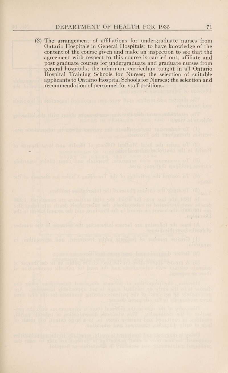 (2) The arrangement of affiliations for undergraduate nurses from Ontario Hospitals in General Hospitals; to have knowledge of the content of the course given and make an inspection to see that the agreement with respect to this course is carried out; affiliate and post graduate courses for undergraduate and graduate nurses from general hospitals; the minimum curriculum taught in all Ontario Hospital Training Schools for Nurses; the selection of suitable applicants to Ontario Hospital Schools for Nurses; the selection and recommendation of personnel for staff positions.