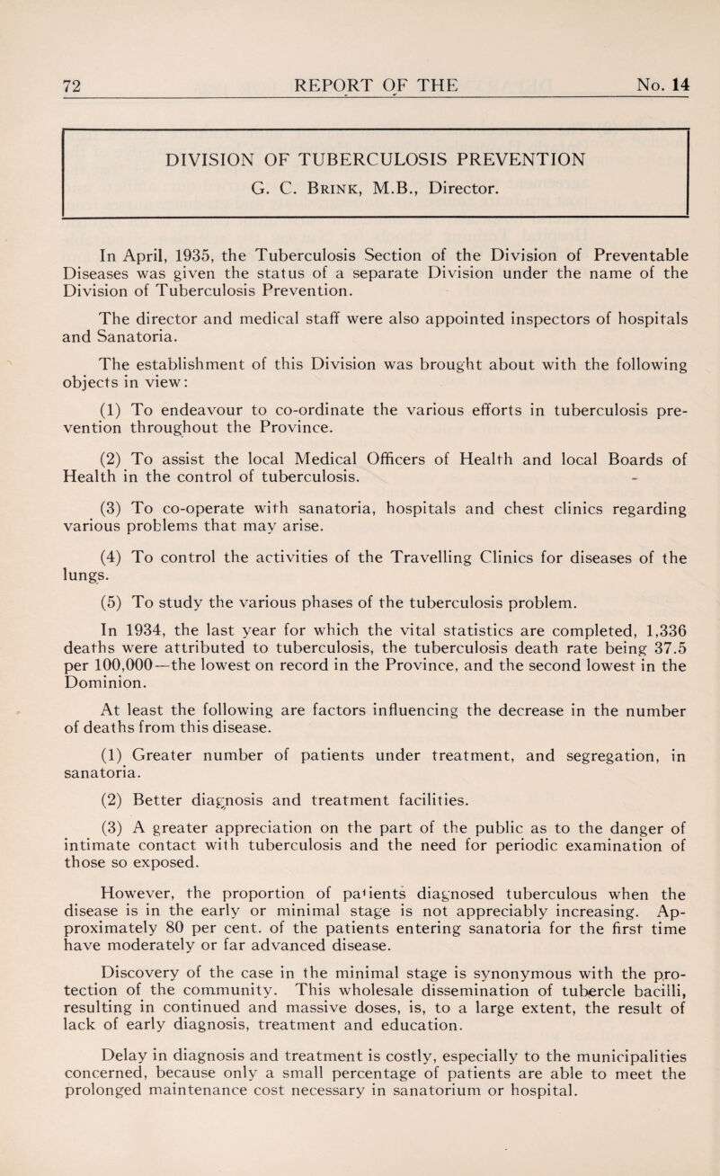 _-_•k'_ DIVISION OF TUBERCULOSIS PREVENTION G. C. Brink, M.B., Director. In April, 1935, the Tuberculosis Section of the Division of Preventable Diseases was given the status of a separate Division under the name of the Division of Tuberculosis Prevention. The director and medical staff were also appointed inspectors of hospitals and Sanatoria. The establishment of this Division was brought about with the following objects in view: (1) To endeavour to co-ordinate the various efforts in tuberculosis pre¬ vention throughout the Province. (2) To assist the local Medical Officers of Health and local Boards of Health in the control of tuberculosis. (3) To co-operate with sanatoria, hospitals and chest clinics regarding various problems that may arise. (4) To control the activities of the Travelling Clinics for diseases of the lungs. (5) To study the various phases of the tuberculosis problem. In 1934, the last year for which the vital statistics are completed, 1,336 deaths were attributed to tuberculosis, the tuberculosis death rate being 37.5 per 100,000—the lowest on record in the Province, and the second lowest in the Dominion. At least the following are factors influencing the decrease in the number of deaths from this disease. (1) Greater number of patients under treatment, and segregation, in sanatoria. (2) Better diagnosis and treatment facilities. (3) A greater appreciation on the part of the public as to the danger of intimate contact with tuberculosis and the need for periodic examination of those so exposed. However, the proportion of patients diagnosed tuberculous when the disease is in the early or minimal stage is not appreciably increasing. Ap¬ proximately 80 per cent, of the patients entering sanatoria for the first time have moderately or far advanced disease. Discovery of the case in the minimal stage is synonymous with the pro¬ tection of the community. This wholesale dissemination of tubercle bacilli, resulting in continued and massive doses, is, to a large extent, the result of lack of early diagnosis, treatment and education. Delay in diagnosis and treatment is costly, especially to the municipalities concerned, because only a small percentage of patients are able to meet the prolonged maintenance cost necessary in sanatorium or hospital.