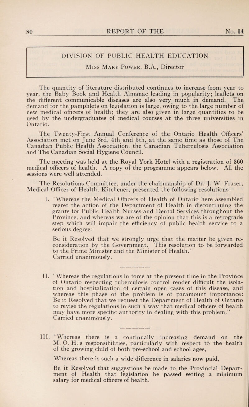 DIVISION OF PUBLIC HEALTH EDUCATION Miss Mary Power, B.A., Director The quantity of literature distributed continues to increase from year to year, the Baby Book and Health Almanac leading in popularity; leaflets on the different communicable diseases are also very much in demand. The demand for the pamphlets on legislation is large, owing to the large number of new medical officers of health; they are also given in large quantities to be used by the undergraduates of medical courses at the three universities in Ontario. The Twenty-First Annual Conference of the Ontario Health Officers’ Association met on June 3rd, 4th and 5th, at the same time as those of The Canadian Public Health Association, the Canadian Tuberculosis Association and The Canadian Social Hygiene Council. The meeting was held at the Royal York Hotel with a registration of 360 medical officers of health. A copy of the programme appears below. All the sessions were well attended. The Resolutions Committee, under the chairmanship of Dr. J. W. Fraser, Medical Officer of Health, Kitchener, presented the following resolutions: I. Whereas the Medical Officers of Health of Ontario here assembled regret the action of the Department of Health in discontinuing the grants for Public Health Nurses and Dental Services throughout the Province, and whereas we are of the opinion that this is a retrograde step which will impair the efficiency of public health service to a serious degree: Be it Resolved that we strongly urge that the matter be given re¬ consideration by the Government. This resolution to be forwarded to the Prime Minister and the Minister of Health.” Carried unanimously. II. Whereas the regulations in force at the present time in the Province of Ontario respecting tuberculosis control render difficult the isola¬ tion and hospitalization of certain open cases of this disease, and whereas this phase of the problem is of paramount importance: Be it Resolved that we request the Department of Health of Ontario to revise the regulations in such a way that medical officers of health may have more specific authority in dealing with this problem.” Carried unanimously. III. Whereas there is a continually increasing demand on the M. O. H.’s responsibilities, particularly with respect to the health of the growing child of both pre-school and school ages, Whereas there is such a wide difference in salaries now paid, Be it Resolved that suggestions be made to the Provincial Depart¬ ment of Health that legislation be passed setting a minimum salary for medical officers of health.