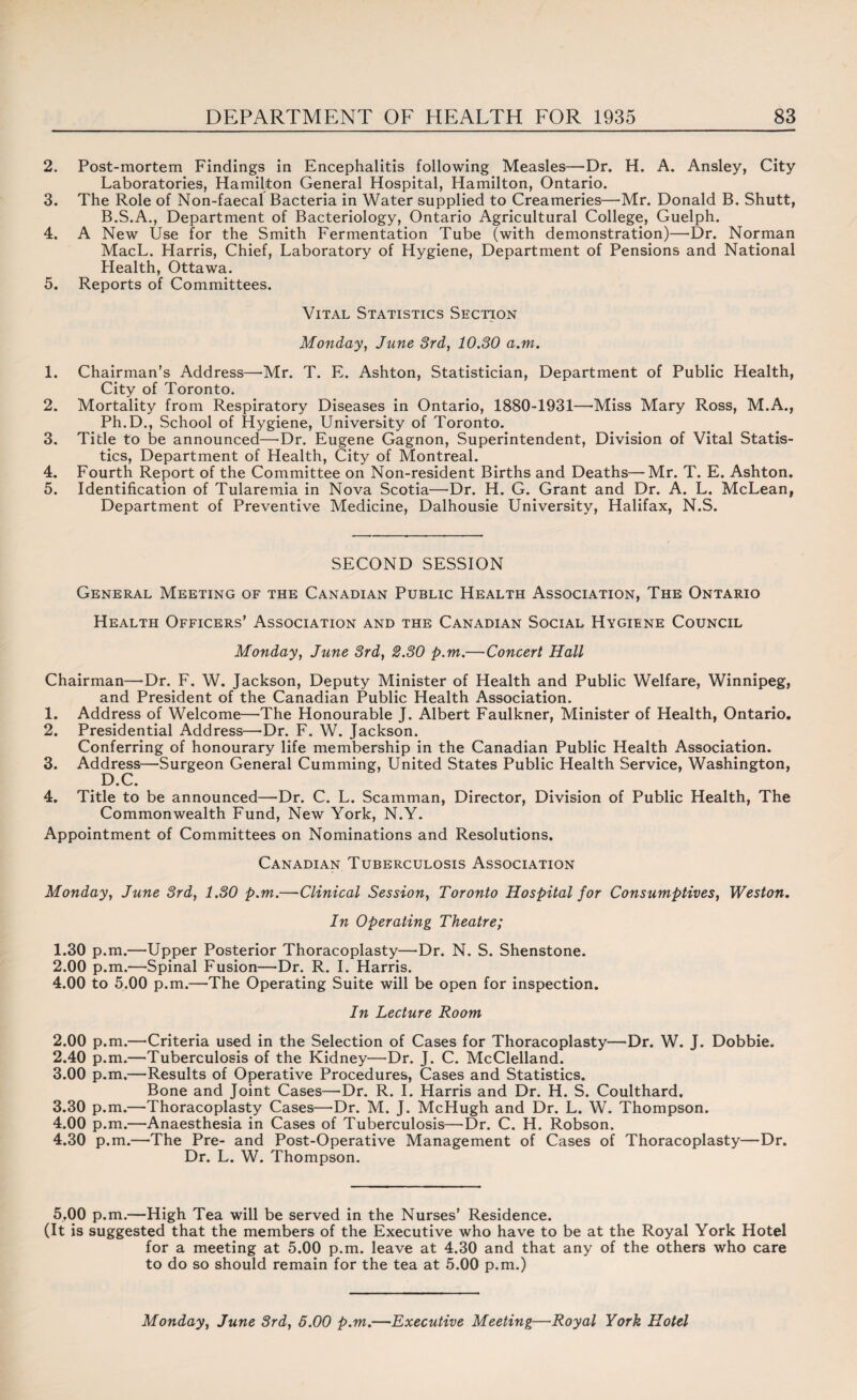 2. Post-mortem Findings in Encephalitis following Measles—Dr. H. A. Ansley, City Laboratories, Hamilton General Hospital, Hamilton, Ontario. 3. The Role of Non-faecal Bacteria in Water supplied to Creameries—Mr. Donald B. Shutt, B.S.A., Department of Bacteriology, Ontario Agricultural College, Guelph. 4. A New Use for the Smith Fermentation Tube (with demonstration)—Dr. Norman MacL. Harris, Chief, Laboratory of Hygiene, Department of Pensions and National Health, Ottawa. 5. Reports of Committees. Vital Statistics Section Monday, June 3rd, 10.30 a.m. 1. Chairman’s Address—Mr. T. E. Ashton, Statistician, Department of Public Health, City of Toronto. 2. Mortality from Respiratory Diseases in Ontario, 1880-1931—'Miss Mary Ross, M.A., Ph.D., School of Hygiene, University of Toronto. 3. Title to be announced—Dr. Eugene Gagnon, Superintendent, Division of Vital Statis¬ tics, Department of Health, City of Montreal. 4. Fourth Report of the Committee on Non-resident Births and Deaths—Mr. T. E. Ashton. 5. Identification of Tularemia in Nova Scotia—Dr. H. G. Grant and Dr. A. L. McLean, Department of Preventive Medicine, Dalhousie University, Halifax, N.S. SECOND SESSION General Meeting of the Canadian Public Health Association, The Ontario Health Officers’ Association and the Canadian Social Hygiene Council Monday, June 3rd, 2.30 p.m.—Concert Hall Chairman—Dr. F. W. Jackson, Deputy Minister of Health and Public Welfare, Winnipeg, and President of the Canadian Public Health Association. 1. Address of Welcome—The Honourable J. Albert Faulkner, Minister of Health, Ontario. 2. Presidential Address—Dr. F. W. Jackson. Conferring of honourary life membership in the Canadian Public Health Association. 3. Address—Surgeon General Cumming, United States Public Health Service, Washington, D.C. 4. Title to be announced—Dr. C. L. Scamman, Director, Division of Public Health, The Commonwealth Fund, New York, N.Y. Appointment of Committees on Nominations and Resolutions. Canadian Tuberculosis Association Monday, June 3rd, 1.30 p.m.—Clinical Session, Toronto Hospital for Consumptives, Weston. In Operating Theatre; 1.30 p.m.—Upper Posterior Thoracoplasty—Dr. N. S. Shenstone. 2.00 p.m.—Spinal Fusion—Dr. R. I. Harris. 4.00 to 5.00 p.m.—The Operating Suite will be open for inspection. In Lecture Room 2.00 p.m.—Criteria used in the Selection of Cases for Thoracoplasty—Dr. W. J. Dobbie. 2.40 p.m.—Tuberculosis of the Kidney—Dr. J. C. McClelland. 3.00 p.m.—Results of Operative Procedures, Cases and Statistics. Bone and Joint Cases—Dr. R. I. Harris and Dr. H. S. Coulthard, 3.30 p.m.—Thoracoplasty Cases—Dr. M. J. McHugh and Dr. L. W. Thompson. 4.00 p.m.—Anaesthesia in Cases of Tuberculosis—Dr. C. H. Robson. 4.30 p.m.—The Pre- and Post-Operative Management of Cases of Thoracoplasty—Dr. Dr. L. W. Thompson. 5.00 p.m.—High Tea will be served in the Nurses’ Residence. (It is suggested that the members of the Executive who have to be at the Royal York Hotel for a meeting at 5.00 p.m. leave at 4.30 and that any of the others who care to do so should remain for the tea at 5.00 p.m.) Monday, June 3rd, 5.00 p.m.—Executive Meeting—Royal York Hotel