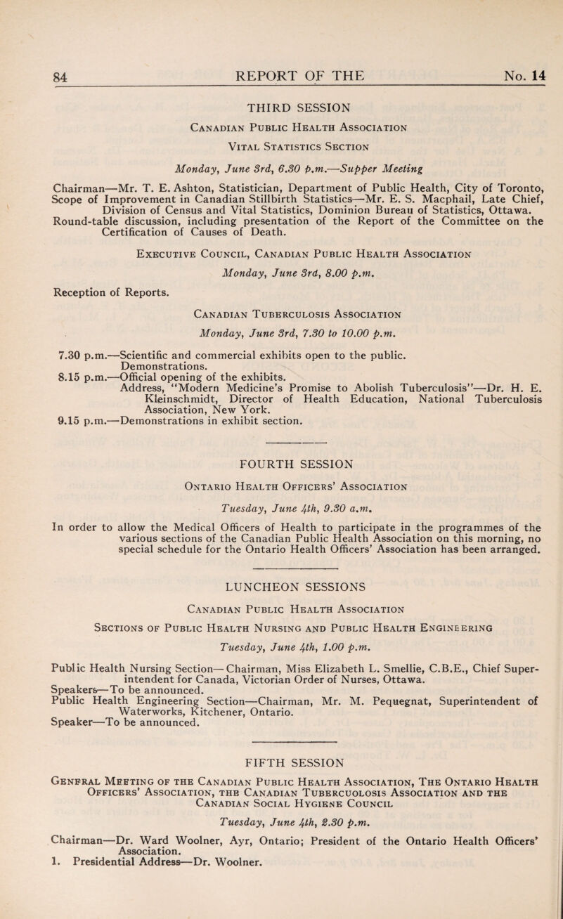 THIRD SESSION Canadian Public Health Association Vital Statistics Section Monday, June 3rd, 6.30 p.m.—Supper Meeting Chairman—Mr. T. E. Ashton, Statistician, Department of Public Health, City of Toronto, Scope of Improvement in Canadian Stillbirth Statistics—Mr. E. S. Macphail, Late Chief, Division of Census and Vital Statistics, Dominion Bureau of Statistics, Ottawa. Round-table discussion, including presentation of the Report of the Committee on the Certification of Causes of Death. Executive Council, Canadian Public Health Association Monday, June 3rd, 8.00 p.m. Reception of Reports. Canadian Tuberculosis Association Monday, June 3rd, 7.30 to 10.00 p.m. 7.30 p.m.—Scientific and commercial exhibits open to the public. Demonstrations. 8.15 p.m.—Official opening of the exhibits. Address, “Modern Medicine’s Promise to Abolish Tuberculosis”—Dr. H. E. Kleinschmidt, Director of Health Education, National Tuberculosis Association, New York. 9.15 p.m.—Demonstrations in exhibit section. FOURTH SESSION Ontario Health Officers’ Association Tuesday, June 4th, 9.30 a.m. In order to allow the Medical Officers of Health to participate in the programmes of the various sections of the Canadian Public Health Association on this morning, no special schedule for the Ontario Health Officers’ Association has been arranged. LUNCHEON SESSIONS Canadian Public Health Association Sections of Public Health Nursing aetd Public Health Engineering Tuesday, June 4th, 1.00 p.m. Public Health Nursing Section—Chairman, Miss Elizabeth L. Smellie, C.B.E., Chief Super¬ intendent for Canada, Victorian Order of Nurses, Ottawa. Speakers—To be announced. Public Health Engineering Section—Chairman, Mr. M. Pequegnat, Superintendent of Waterworks, Kitchener, Ontario. Speaker—To be announced. FIFTH SESSION Genfral Meeting of the Canadian Public Health Association, The Ontario Health Officers’ Association, the Canadian Tubercuolosis Association and the Canadian Social Hygiene Council Tuesday, June 4th, 2.30 p.m. Chairman—Dr. Ward Woolner, Ayr, Ontario; President of the Ontario Health Officers* Association. 1. Presidential Address—Dr. Woolner.