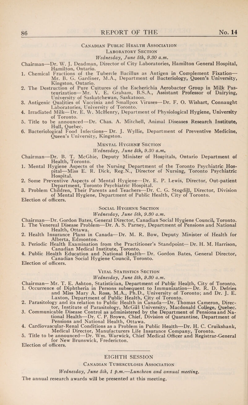 Canadian Public Health Association Laboratory Section Wednesday, June 5th, 9.80 a.m. Chairman—Dr. W. J. Deadman, Director of City Laboratories, Hamilton General Hospital, Hamilton, Ontario. 1. Chemical Fractions of the Tubercle Bacillus as Antigen in Complement Fixation— Mr. B. G. Gardiner, M.A., Department of Bacteriology, Queen’s University, Kingston, Ontario. 2. The Destruction of Pure Cultures of the Escherichia Aerobacter Group in Miljk Pas¬ teurization— Mr. V. E. Graham, B.S.A., Assistant Professor of Dairying, University of Saskatchewan, Saskatoon. 3. Antigenic Qualities of Vaccinia and Smallpox Viruses—’Dr. F. O. Wishart, Connaught Laboratories, University of Toronto. 4. Irradiated Milk—Dr. E. W. McHenry, Department of Physiological Hygiene, University of Toronto. 5. Title to be announced—Dr. Chas. A. Mitchell, Animal Diseases Research Institute, Hull, Quebec. 6. Bacteriological Food Infections— Dr. J. Wyllie, Department of Preventive Medicine, Queen’s University, Kingston. Mental Hygiene Section Wednesday, June 5th, 9.30 a.m. Chairman—-Dr. B. T. McGhie, Deputy Minister of Hospitals, Ontario Department of Health, Toronto. 1. Mental Hygiene Aspects of the Nursing Department of the Toronto Psychiatric Hos¬ pital—Miss E. R. Dick, Reg.N., Director of Nursing, Toronto Psychiatric Hospital. 2. Some Preventive Aspects of Mental Hygiene—Dr. E. P. Lewis, Director, Out-patient Department, Toronto Psychiatric Hospital. 3. Problem Children, Their Parents and Teachers—Dr. C. G. Stogdijj, Director, Division of Mental Hygiene, Department of Public Health, City of Toronto. Election of officers. Social Hygiene Section Wednesday, June 5th, 9.30 a.m. Chairman—Dr. Gordon Bates, General Director, Canadian Social Hygiene Council^ Toronto. 1. The Venereal Disease Problem—Dr. A. S. Parney, Department of Pensions and National Health, Ottawa. 2. Health Insurance Pljans in Canada—Dr. M. R. Bow, Deputy Minister of Health for Alberta, Edmonton. 3. Periodic Health Examination from the Practitioner’s Standpoint— Dr. H. M. Harrison, Canadian Medical Institute, Toronto. 4. Public Healjth Education and National Health— Dr. Gordon Bates, General Director, Canadian Social Hygiene Council, Toronto. Election of officers. Vital Statistics Section Wednesday, June 5th, 9.30 a.m. Chairman— Mr. T. E. Ashton, Statistician, Department of Public Health, City of Toronto. 1. Occurrence of Diphtheria in Persons subsequent to Immunization—Dr. R. D. Defries and Miss Mary A. Ross, M.A., Ph.D., University of Toronto; and Dr. J. E. Laxton, Department of Public Health, City of Toronto. 2. Parasitology and its relation to Public Health in Ganada— Dr. Thomas Cameron, Direc¬ tor, Institute of Parasitology, McGill University, Macdonald College, Quebec. 3. Communicable Disease Control as administered by the Department of Pensions and Na¬ tional Health—Dr. C. P. Brown, Chief, Division of Quarantine, Department of Pensions and National Health, Ottawa. 4. Cardiovascular-Renal Conditions as a Problem in Public Health—Dr. H. C. Cruikshank, Medical Director, Manufacturers Life Insurance Company, Toronto. 5. Title to be announced—Dr. Wm. Warwick, Chief Medical Officer and Registrar-General for New Brunswick, Fredericton. Election of officers. EIGHTH SESSION Canadian Tuberculosis Association Wednesday, June 5ih, 1 p.m.—Luncheon and annual meeting. The annual research awards will be presented at this meeting.