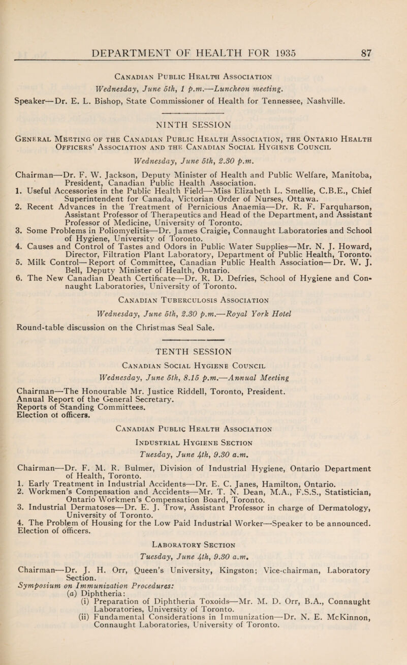 Canadian Public Health Association Wednesday, June 5th, 1 p.m.—Luncheon meeting. Speaker—Dr. E. L. Bishop, State Commissioner of Health for Tennessee, Nashville. NINTH SESSION General Meeting of the Canadian Public Health Association, the Ontario Health Officers’ Association and the Canadian Social Hygiene Council Wednesday, June 5th, 2.30 p.m. Chairman—Dr. F. W. Jackson, Deputy Minister of Health and Public Welfare, Manitoba, President, Canadian Public Health Association. 1. Useful Accessories in the Public Health Field—Miss Elizabeth L. Smellie, C.B.E., Chief Superintendent for Canada, Victorian Order of Nurses, Ottawa. 2. Recent Advances in the Treatment of Pernicious Anaemia—Dr. R. F. Farquharson, Assistant Professor of Therapeutics and Head of the Department, and Assistant Professor of Medicine, University of Toronto. 3. Some Problems in Poliomyelitis—Dr. James Craigie, Connaught Laboratories and School of Hygiene, University of Toronto. 4. Causes and Control of Tastes and Odors in Public Water Supplies—Mr. N. J. Howard, Director, Filtration Plant Laboratory, Department of Public Health, Toronto. 5. Milk Control—Report of Committee, Canadian Public Health Association—Dr. W. J. Bell, Deputy Minister of Health, Ontario. 6. The New Canadian Death Certificate—'Dr. R. D. Defries, School of Hygiene and Con¬ naught Laboratories, University of Toronto. Canadian Tuberculosis Association Wednesday, June 5th, 2.30 p.m.—Royal York Hotel Round-table discussion on the Christmas Seal Sale. TENTH SESSION Canadian Social Hygiene Council Wednesday, June 5th, 8.15 p.m.—Annual Meeting Chairman—The Honourable Mr. Justice Riddell, Toronto, President. Annual Report of the General Secretary. Reports of Standing Committees. Election ot officers. Canadian Public Health Association Industrial Hygiene Section Tuesday, June 4th, 9.30 a.m. Chairman—Dr. F. M. R. Bulmer, Division of Industrial Hygiene, Ontario Department of Health, Toronto. 1. Early Treatment in Industrial Accidents—-Dr. E. C. Janes, Hamilton, Ontario. 2. Workmen’s Compensation and Accidents—Mr. T. N. Dean, M.A., F.S.S., Statistician, Ontario Workmen’s Compensation Board, Toronto. 3. Industrial Dermatoses—Dr. E. J. Trow, Assistant Professor in charge of Dermatology, University of Toronto. 4. The Probljem of Housing for the Low Paid Industrial Worker—Speaker to be announced. Election of officers. Laboratory Section Tuesday, June 4th, 9.30 a.m. Chairman—Dr. J. H. Orr, Queen’s University, Kingston; Vice-chairman, Laboratory Section. Symposium on Immunization Procedures: (a) Diphtheria: (i) Preparation of Diphtheria Toxoids—Mr. M. D. Orr, B.A., Connaught Laboratories, University of Toronto. (ii) Fundamental Considerations in Immunization—-Dr. N. E. McKinnon, Connaught Laboratories, University of Toronto.