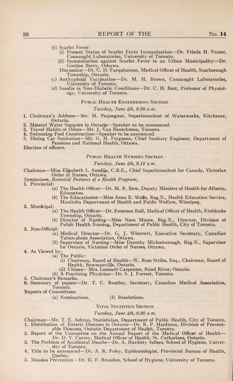 (6) Scarlet Fever: (i) Present Status of Scarlet Fever Immunization—-Dr. Frieda H. Fraser, Connaught Laboratories, University of Toronto. (ii) Immunization against Scarlet Fever in an Urban Municipality—Dr. Gordon Berry, Oshawa. Discussion—-Dr. C. D. Farquharson, Medical Officer of Health, Scarborough Township, Ontario. (c) Antityphoid Vaccination—Dr. M. H. Brown, Connaught Laboratories, University of Toronto. (d) Insulin in Non-Diabetic Conditions—Dr. C. H. Best, Professor of Physiol¬ ogy, University of Toronto. Public Health Engineering Section Tuesday, June 4th, 9.30 a.m. 1. Chairman’s Address—Mr. M. Pequegnat, Superintendent of Waterworks, Kitchener, Ontario. 2. Mineral Water Supplies in Ontario—-Speaker to be announced. 3. Travel Habits of Odors—Mr. J. Van Benschoten, Toronto. 4. Swimming Pool Construction—-Speaker to be announced. 5. Dining Car Sanitation—-Mr. G. H. Ferguson, Chief Sanitary Engineer, Department of Pensions and National Health, Ottawa. Election of officers. Public Health Nursing Section Tuesday, June 4th, 9.15 a.m. Chairman—Miss Elizabeth L. Smeljie, C.B.E., Chief Superintendent for Canada, Victorian Order of Nurses, Ottawa. Symposium, Essential Features of a Health Program; 1. Provincial: (a) The Health Officer—Dr. M. R. Bow, Deputy Minister of Health for Alberta, Edmonton. (b) The Educationist—Miss Anna E. Wells, Reg.N., Health Education Service, Manitoba Department of Health and Public Welfare, Winnipeg. 2. Municipal: (a) The Health Officer—-Dr. Emerson Bull, Medical Officer of Health, Etobicoke Township, Ontario. (b) Director of Nursing—Miss Nora Moore, Reg.N., Director, Divisipn of Public Health Nursing, Department of Public Health, City of Toronto. 3. Non-Official: (a) Medical Director—-Dr. G. J. Wherrett, Executive Secretary, Canadian Tuberculosis Association, Ottawa. (&) Supervisor of Nursing—-Miss Dorothy Mickieborough, Reg.N., Supervisor for Ontario, Victorian Order of Nurses, Ottawa. 4. As Viewed by: (a) The Public: (i) Chairman, Board of Health—W. Ross Strike, Esq., Chairman, Board of Health, Bowmanviljle, Ontario. (ii) Citizen— Mrs. Leonard Carpenter, Blind River, Ontario. (&) A Practising Physician—Dr. S. J. Forrest, Toronto. 5. Chairman’s Remarks. 6. Summary of papers—Dr. T. C. Routley, Secretary, Canadian Medical Association, Toronto. Reports of Committees: {a) Nominations. (&) Resolutions. Vital Statistics Section Tuesday, June 4th, 9.30 a.m. Chairman—Mr. T. E. Ashton, Statistician, Department of Public Health, City of Toronto. 1. Distribution of Enteric Diseases in Ontario—Dr. R. P. Hardman, Division of Prevent¬ able Diseases, Ontario Department of Healjth, Toronto. 2. Report of the Committee on the Annual Report of the Medical Officer of Health— Dr. D. V. Currey, Medical Officer of Health, St. Catharines, Ontario. 3. The Problem of Accidental Deaths—-Dr. A. Hardisty Sellers, School of Hygiene, Univer¬ sity of Toronto. 4. Title to be announced—Dr. A. R. Foley, Epidemiologist, Provincial Bureau of Health, Quebec. 5. Measles Prevention—Dr. K. F. Brandon, School of Hygiene, University of Toronto.