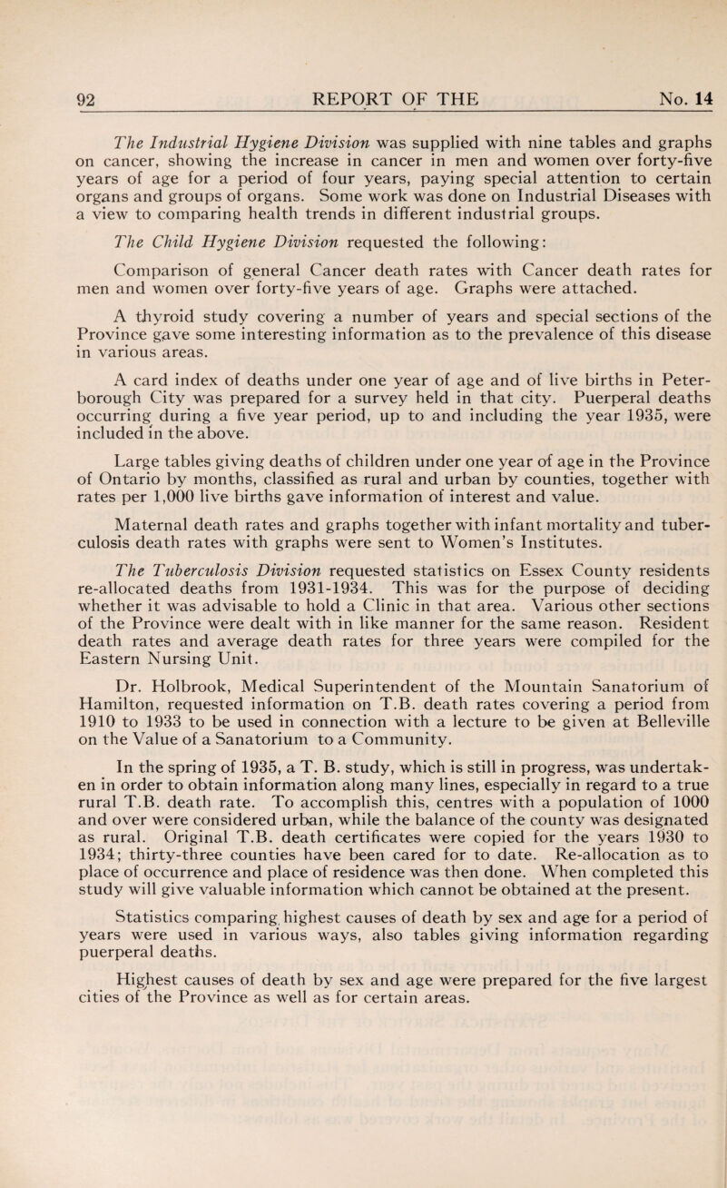 The Industrial Hygiene Division was supplied with nine tables and graphs on cancer, showing the increase in cancer in men and women over forty-five years of age for a period of four years, paying special attention to certain organs and groups of organs. Some work was done on Industrial Diseases with a view to comparing health trends in different industrial groups. The Child Hygiene Division requested the following: Comparison of general Cancer death rates with Cancer death rates for men and women over forty-five years of age. Graphs were attached. A thyroid study covering a number of years and special sections of the Province gave some interesting information as to the prevalence of this disease in various areas. A card index of deaths under one year of age and of live births in Peter¬ borough City was prepared for a survey held in that city. Puerperal deaths occurring during a five year period, up to and including the year 1935, were included in the above. Large tables giving deaths of children under one year of age in the Province of Ontario by months, classified as rural and urban by counties, together with rates per 1,000 live births gave information of interest and value. Maternal death rates and graphs together with infant mortality and tuber¬ culosis death rates with graphs were sent to Women’s Institutes. The Tuberculosis Division requested statistics on Essex County residents re-allocated deaths from 1931-1934. This was for the purpose of deciding whether it was advisable to hold a Clinic in that area. Various other sections of the Province were dealt with in like manner for the same reason. Resident death rates and average death rates for three years were compiled for the Eastern Nursing Unit. Dr. Holbrook, Medical Superintendent of the Mountain Sanatorium of Hamilton, requested information on T.B. death rates covering a period from 1910 to 1933 to be used in connection with a lecture to be given at Belleville on the Value of a Sanatorium to a Community. In the spring of 1935, a T. B. study, which is still in progress, was undertak¬ en in order to obtain information along many lines, especially in regard to a true rural T.B. death rate. To accomplish this, centres with a population of 1000 and over were considered urban, while the balance of the county was designated as rural. Original T.B. death certificates were copied for the years 1930 to 1934; thirty-three counties have been cared for to date. Re-allocation as to place of occurrence and place of residence was then done. When completed this study will give valuable information which cannot be obtained at the present. Statistics comparing, highest causes of death by sex and age for a period of years were used in various ways, also tables giving information regarding puerperal deaths. Highest causes of death by sex and age were prepared for the five largest cities of the Province as well as for certain areas.
