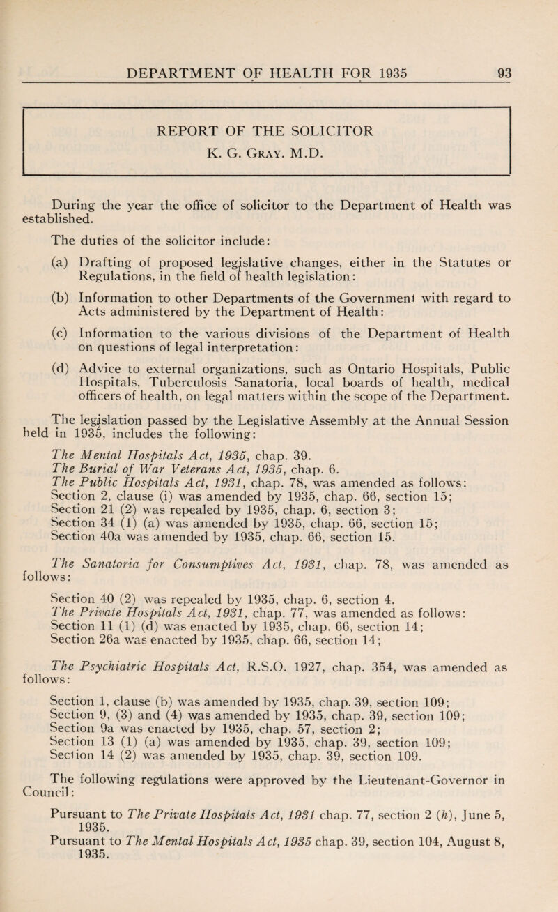 REPORT OF THE SOLICITOR K. G. Gray. M.D. During the year the office of solicitor to the Department of Health was established. The duties of the solicitor include: (a) Drafting of proposed legislative changes, either in the Statutes or Regulations, in the field of health legislation: (b) Information to other Departments of the Governmenl with regard to Acts administered by the Department of Health: (c) Information to the various divisions of the Department of Health on questions of legal interpretation: (d) Advice to external organizations, such as Ontario Hospitals, Public Hospitals, Tuberculosis Sanatoria, local boards of health, medical officers of health, on legjal matters within the scope of the Department. The legislation passed by the Legislative Assembly at the Annual Session held in 1935, includes the following: The Mental Hospitals Act, 1935, chap. 39. The Burial of War Veterans Act, 1935, chap. 6. The Public Hospitals Act, 1931, chap. 78, was amended as follows: Section 2, clause (i) was amended by 1935, chap. 66, section 15; Section 21 (2) was repealed by 1935, chap. 6, section 3; Section 34 (1) (a) was amended by 1935, chap. 66, section 15; Section 40a was amended by 1935, chap. 66, section 15. The Sanatoria for Consumptives Act, 1931, chap. 78, was amended as follows: Section 40 (2) was repealed by 1935, chap. 6, section 4. The Private Hospitals Act, 1931, chap. 77, was amended as follows: Section 11 (1) (d) was enacted by 1935, chap. 66, section 14; Section 26a was enacted by 1935, chap. 66, section 14; The Psychiatric Hospitals Act, R.S.O. 1927, chap. 354, was amended as follows: Section 1, clause (b) was amended by 1935, chap. 39, section 109; Section 9, (3) and (4) was amended by 1935, chap. 39, section 109; Section 9a was enacted by 1935, chap. 57, section 2; Section 13 (1) (a) was amended by 1935, chap. 39, section 109; Seel ion 14 (2) was amended by 1935, chap. 39, section 109. The following regulations were approved by the Lieutenant-Governor in Council: Pursuant to The Private Hospitals Act, 1931 chap. 77, section 2 (h), June 5, 1935. Pursuant to The Mental Hospitals Act, 1935 chap. 39, section 104, August 8, 1935.