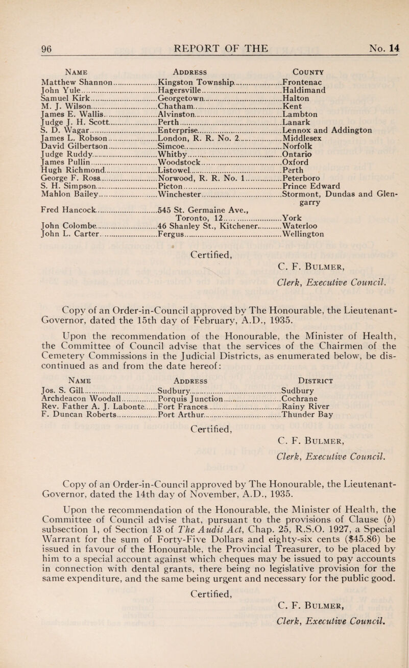 Name Matthew Shannon John Yule. Samuel Kirk. M. J. Wilson. James E. Wallis. .. Judge J. H. Scott.. S. D. Wagar. James L. Robson.. David Gilbertson.. Judge Ruddy. James Pullin. Hugh Richmond.... George F. Ross. S. H. Simpson. Mahlon Bailey. Fred Hancock.. John Colombe. John L. Carter. Address Kingston Township. Hagersville. Georgetown. Chatham. Alvinston. Perth. Enterprise. London, R. R. No. 2. Simcoe. Whitby... Woodstock. Listowel. Norwood, R. R. No. 1. Picton. Winchester. 545 St. Germaine Ave., Toronto, 12. 46 Shanley St., Kitchener Fergus. County Frontenac Haldimand Halton Kent Lambton Lanark Lennox and Addington Middlesex Norfolk Ontario Oxford Perth Peterboro Prince Edward Stormont, Dundas and Glen garry York Waterloo Wellington Certified, C. F. Bulmer, Clerk, Executive Council. Copy of an Order-in-Council approved by The Honourable, the Lieutenant- Governor, dated the 15th day of February, A.D., 1935. Upon the recommendation of the Honourable, the Minister of Health, the Committee of Council advise that the services of the Chairmen of the Cemetery Commissions in the Judicial Districts, as enumerated below, be dis¬ continued as and from the date hereof: Name Address District Jos. S. Gill.Sudbury.Sudbury Archdeacon Woodall.Porquis Junction.Cochrane Rev. Father A. J. Labonte.Fort Frances.Rainy River F. Duncan Roberts.Port Arthur.Thunder Bay Certified, C. F. Bulmer, Clerk, Executive Council. Copy of an Order-in-Council approved by The Honourable, the Lieutenant- Governor, dated the 14th day of November, A.D., 1935. Upon the recommendation of the Honourable, the Minister of Health, the Committee of Council advise that, pursuant to the provisions of Clause (b) subsection 1, of Section 13 of The Audit Act, Chap. 25, R.S.O. 1927, a Special Warrant for the sum of Forty-Five Dollars and eighty-six cents ($45.86) be issued in favour of the Honourable, the Provincial Treasurer, to be placed by him to a special account against which cheques may be issued to pay accounts in connection with dental grants, there being no legislative provision for the same expenditure, and the same being urgent and necessary for the public good. Certified, C. F. Bulmer,