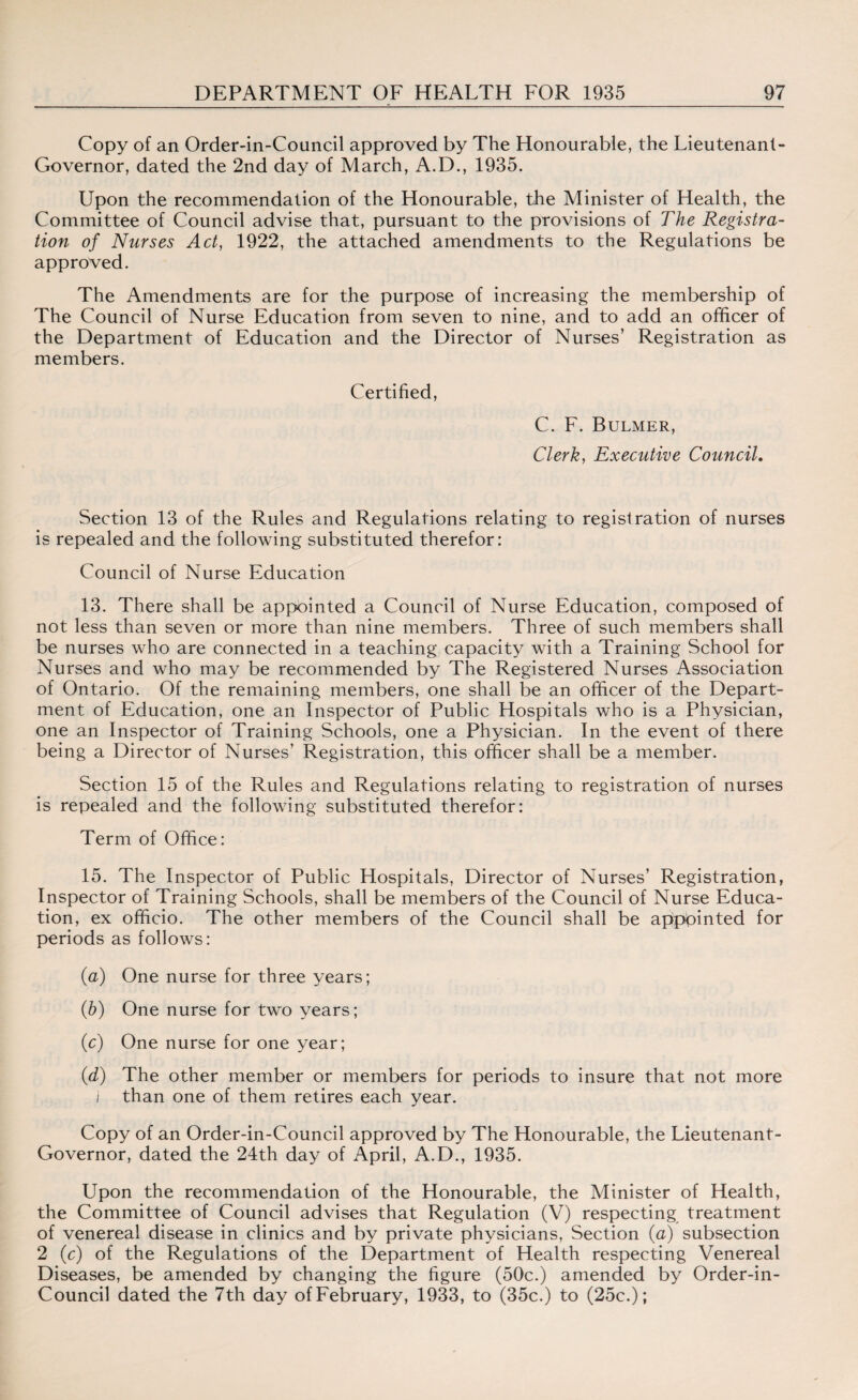 Copy of an Order-in-Council approved by The Honourable, the Lieutenant- Governor, dated the 2nd day of March, A.D., 1935. Upon the recommendation of the Honourable, the Minister of Health, the Committee of Council advise that, pursuant to the provisions of The Registra¬ tion of Nurses Act, 1922, the attached amendments to the Regulations be approved. The Amendments are for the purpose of increasing the membership of The Council of Nurse Education from seven to nine, and to add an officer of the Department of Education and the Director of Nurses’ Registration as members. Certified, C. F. Bulmer, Clerk, Executive Council. Section 13 of the Rules and Regulations relating to registration of nurses is repealed and the following substituted therefor: Council of Nurse Education 13. There shall be appointed a Council of Nurse Education, composed of not less than seven or more than nine members. Three of such members shall be nurses who are connected in a teaching capacity with a Training School for Nurses and who may be recommended by The Registered Nurses Association of Ontario. Of the remaining members, one shall be an officer of the Depart¬ ment of Education, one an Inspector of Public Hospitals who is a Physician, one an Inspector of Training Schools, one a Physician. In the event of there being a Director of Nurses’ Registration, this officer shall be a member. Section 15 of the Rules and Regulations relating to registration of nurses is repealed and the following substituted therefor: Term of Office: 15. The Inspector of Public Hospitals, Director of Nurses’ Registration, Inspector of Training Schools, shall be members of the Council of Nurse Educa¬ tion, ex officio. The other members of the Council shall be appointed for periods as follows: (a) One nurse for three years; (■b) One nurse for two years; (c) One nurse for one year; (d) The other member or members for periods to insure that not more i than one of them retires each year. Copy of an Order-in-Council approved by The Honourable, the Lieutenant- Governor, dated the 24th day of April, A.D., 1935. Upon the recommendation of the Honourable, the Minister of Health, the Committee of Council advises that Regulation (V) respecting treatment of venereal disease in clinics and by private physicians, Section (a) subsection 2 (c) of the Regulations of the Department of Health respecting Venereal Diseases, be amended by changing the figure (50c.) amended by Order-in- Council dated the 7th day of February, 1933, to (35c.) to (25c.);