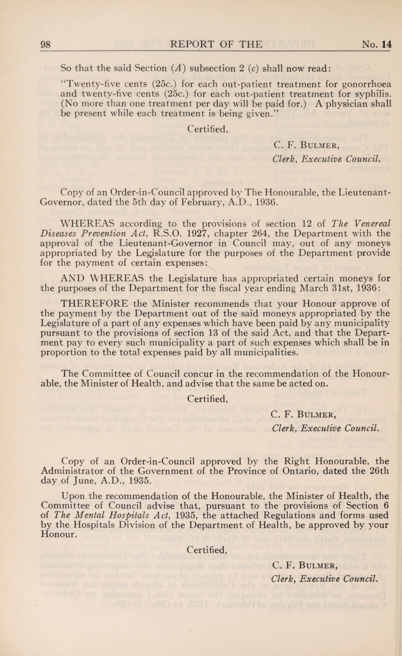 So that the said Section {A) subsection 2 (c) shall now read: Twenty-five cents (25c.) for each out-patient treatment for gonorrhoea and twenty-five cents (25c.) for each out-patient treatment for syphilis. (No more than one treatment per day will be paid for.) A physician shall be present while each treatment is being given. Certified, C. F. Bulmer, Clerk, Executive Council. Copy of an Order-in-Council approved by The Honourable, the Lieutenant- Governor, dated the 5th day of February, A.D., 1936. WHEREAS according to the provisions of section 12 of The Venereal Diseases Prevention Act, R.S.O. 1927, chapter 264, the Department with the approval of the Lieutenant-Governor in Council may, out of any moneys appropriated by the Legislature for the purposes of the Department provide for the payment of certain expenses: AND WHEREAS the Legislature has appropriated certain moneys for the purposes of the Department for the fiscal year ending March 31st, 1936: THEREFORE the Minister recommends that your Honour approve of the payment by the Department out of the said moneys appropriated by the Legislature of a part of any expenses which have been paid by any municipality pursuant to the provisions of section 13 of the said Act, and that the Depart¬ ment pay to every such municipality a part of such expenses which shall be in proportion to the total expenses paid by all municipalities. The Committee of Council concur in the recommendation of the Honour¬ able, the Minister of Health, and advise that the same be acted on. Certified, C. F. Bulmer, Clerk, Executive Council. Copy of an Order-in-Council approved by the Right Honourable, the Administrator of the Government of the Province of Ontario, dated the 26th day of June, A.D., 1935. Upon the recommendation of the Honourable, the Minister of Health, the Committee of Council advise that, pursuant to the provisions of Section 6 of The Mental Hospitals Act, 1935, the attached Regulations and forms used by the Hospitals Division of the Department of Health, be approved by your Honour. Certified, C. F. Bulmer,