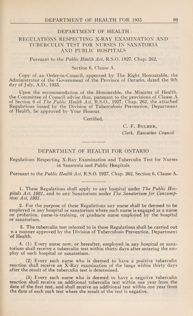 DEPARTMENT OF HEALTH REGULATIONS RESPECTING X-RAY EXAMINATION AND TUBERCULIN TEST FOR NURSES IN SANATORIA AND PUBLIC HOSPITALS Pursuant to the Public Health Act, R.S.O. 1927, Chap. 262, Section 6, Clause A. Copy of an Order-in-Council, approved by The Right Honourable, the Administrator of the Government of the Province of Ontario, dated the 9th day of July, A.D., 1935. Upon the recommendation of the Honourable, the Minister of Health, the Committee of Council advise that, pursuant to the provisions of Clause A of Section 6 of The Public Health Act, R.S.O., 1927, Chap. 262, the attached Regulations issued by the Division of Tuberculosis Prevention, Department of Health, be approved by Your Honour. Certified, C. F. Bulmer, Clerk, Executive Council DEPARTMENT OF HEALTH FOR ONTARIO Regulations Respecting X-Ray Examination and Tuberculin Test for Nurses in Sanatoria and Public Hospitals Pursuant to the Public Health Act, R.S.O. 1927, Chap. 262, Section 6, Clause A. 1. These Regulations shall apply to any hospital under The Public Hos¬ pitals Act, 1981, and to any Sanatorium under The Sanatorium for Consump¬ tives Act, 1931. 2. For the purpose of these Regulations any nurse shall be deemed to be employed in any hospital or sanatorium where such nurse is engaged as a nurse on probation, nurse-in-training, or graduate nurse employed by the hospital or sanatorium. 3. The tuberculin test referred to in these Regulations shall be carried out n a manner approved by the Division of Tuberculosis Prevention, Department ’of Health. 4. (1) Every nurse now, or hereafter, employed in any hospital or sana¬ torium shall receive a tuberculin test within thirty days after entering the em¬ ploy of such hospital or sanatorium. (2) Every such nurse who is deemed to have a positive tuberculin reaction shall receive an X-Ray examination of the lungs within thirty days after the result of the tuberculin test is determined. (3) Every such nurse who is deemed to have a negative tuberculin reaction shall receive an additional tuberculin test within one year from the date of the first test, and shall receive an additional test within one year from the date of each such test where the result of the test is negative.