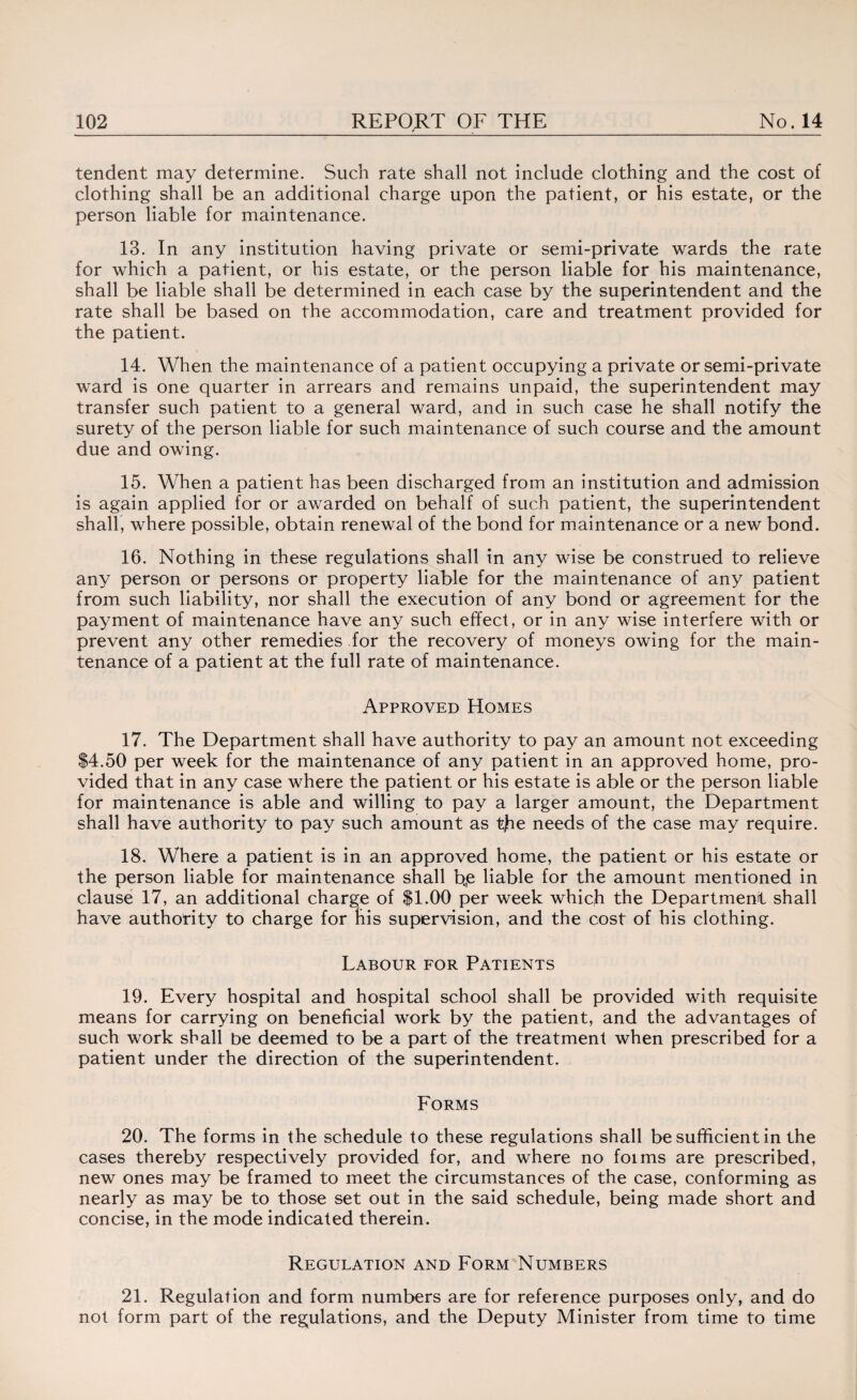 tendent may determine. Such rate shall not include clothing and the cost of clothing shall be an additional charge upon the patient, or his estate, or the person liable for maintenance. 13. In any institution having private or semi-private wards the rate for which a patient, or his estate, or the person liable for his maintenance, shall be liable shall be determined in each case by the superintendent and the rate shall be based on the accommodation, care and treatment provided for the patient. 14. When the maintenance of a patient occupying a private or semi-private ward is one quarter in arrears and remains unpaid, the superintendent may transfer such patient to a general ward, and in such case he shall notify the surety of the person liable for such maintenance of such course and the amount due and owing. 15. When a patient has been discharged from an institution and admission is again applied for or awarded on behalf of such patient, the superintendent shall, where possible, obtain renewal of the bond for maintenance or a new bond. 16. Nothing in these regulations shall in any wise be construed to relieve any person or persons or property liable for the maintenance of any patient from such liability, nor shall the execution of any bond or agreement for the payment of maintenance have any such effect, or in any wise interfere with or prevent any other remedies for the recovery of moneys owing for the main¬ tenance of a patient at the full rate of maintenance. Approved Homes 17. The Department shall have authority to pay an amount not exceeding $4.50 per week for the maintenance of any patient in an approved home, pro¬ vided that in any case where the patient or his estate is able or the person liable for maintenance is able and willing to pay a larger amount, the Department shall have authority to pay such amount as tfie needs of the case may require. 18. Where a patient is in an approved home, the patient or his estate or the person liable for maintenance shall b„e liable for the amount mentioned in clause 17, an additional charge of $1.00 per week which the Department shall have authority to charge for his supervision, and the cost of his clothing. Labour for Patients 19. Every hospital and hospital school shall be provided with requisite means for carrying on beneficial work by the patient, and the advantages of such work shall be deemed to be a part of the treatment when prescribed for a patient under the direction of the superintendent. Forms 20. The forms in the schedule to these regulations shall be sufficient in the cases thereby respectively provided for, and where no foims are prescribed, new ones may be framed to meet the circumstances of the case, conforming as nearly as may be to those set out in the said schedule, being made short and concise, in the mode indicated therein. Regulation and Form Numbers 21. Regulation and form numbers are for reference purposes only, and do not form part of the regulations, and the Deputy Minister from time to time