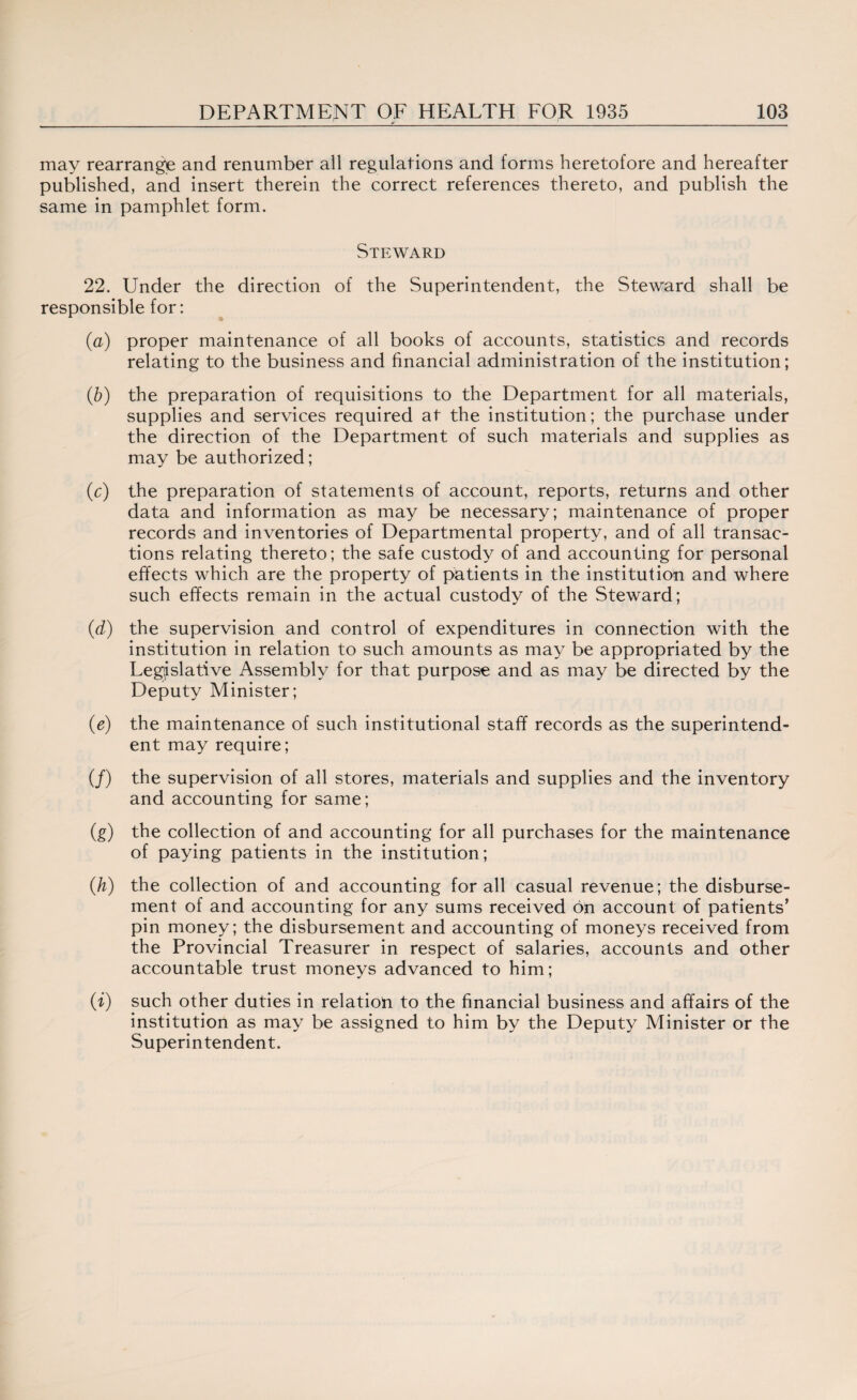 may rearrange and renumber all regulations and forms heretofore and hereafter published, and insert therein the correct references thereto, and publish the same in pamphlet form. Steward 22. Under the direction of the Superintendent, the Steward shall be responsible for: (a) proper maintenance of all books of accounts, statistics and records relating to the business and financial administration of the institution; (b) the preparation of requisitions to the Department for all materials, supplies and services required at the institution; the purchase under the direction of the Department of such materials and supplies as may be authorized; (c) the preparation of statements of account, reports, returns and other data and information as may be necessary; maintenance of proper records and inventories of Departmental property, and of all transac¬ tions relating thereto; the safe custody of and accounting for personal effects which are the property of patients in the institution and where such effects remain in the actual custody of the Steward; (d) the supervision and control of expenditures in connection with the institution in relation to such amounts as may be appropriated by the Legislative Assembly for that purpose and as may be directed by the Deputy Minister; (e) the maintenance of such institutional staff records as the superintend¬ ent may require; (/) the supervision of all stores, materials and supplies and the inventory and accounting for same; (g) the collection of and accounting for all purchases for the maintenance of paying patients in the institution; (h) the collection of and accounting for all casual revenue; the disburse¬ ment of and accounting for any sums received on account of patients’ pin money; the disbursement and accounting of moneys received from the Provincial Treasurer in respect of salaries, accounts and other accountable trust moneys advanced to him; (i) such other duties in relation to the financial business and affairs of the institution as may be assigned to him by the Deputy Minister or the Superintendent.
