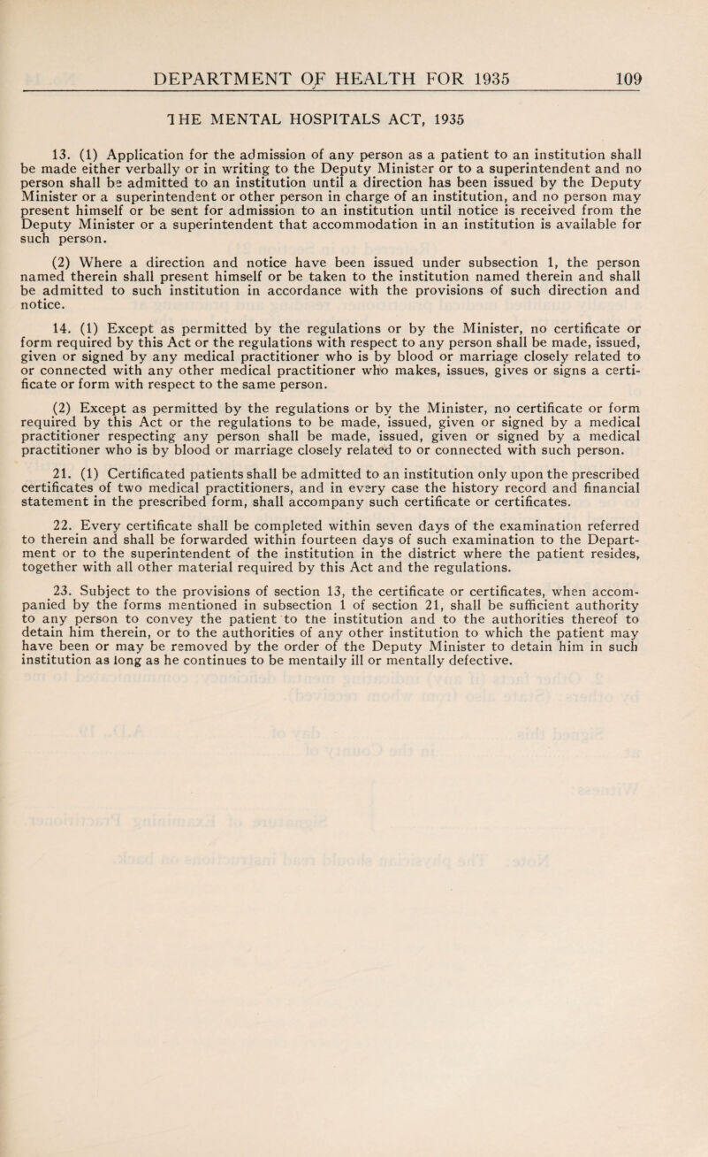 1 HE MENTAL HOSPITALS ACT, 1935 13. (1) Application for the admission of any person as a patient to an institution shall be made either verbally or in writing to the Deputy Minister or to a superintendent and no person shall be admitted to an institution until a direction has been issued by the Deputy Minister or a superintendent or other person in charge of an institution, and no person may present himself or be sent for admission to an institution until notice is received from the Deputy Minister or a superintendent that accommodation in an institution is available for such person. (2) Where a direction and notice have been issued under subsection 1, the person named therein shall present himself or be taken to the institution named therein and shall be admitted to such institution in accordance with the provisions of such direction and notice. 14. (1) Except as permitted by the regulations or by the Minister, no certificate or form required by this Act or the regulations with respect to any person shall be made, issued, given or signed by any medical practitioner who is by blood or marriage closely related to or connected with any other medical practitioner who makes, issues, gives or signs a certi¬ ficate or form with respect to the same person. (2) Except as permitted by the regulations or by the Minister, no certificate or form required by this Act or the regulations to be made, issued, given or signed by a medical practitioner respecting any person shall be made, issued, given or signed by a medical practitioner who is by blood or marriage closely related to or connected with such person. 21. (1) Certificated patients shall be admitted to an institution only upon the prescribed certificates of two medical practitioners, and in every case the history record and financial statement in the prescribed form, shall accompany such certificate or certificates. 22. Every certificate shall be completed within seven days of the examination referred to therein and shall be forwarded within fourteen days of such examination to the Depart¬ ment or to the superintendent of the institution in the district where the patient resides, together with all other material required by this Act and the regulations. 23. Subject to the provisions of section 13, the certificate or certificates, when accom¬ panied by the forms mentioned in subsection 1 of section 21, shall be sufficient authority to any person to convey the patient to the institution and to the authorities thereof to detain him therein, or to the authorities of any other institution to which the patient may have been or may be removed by the order of the Deputy Minister to detain him in such institution as long as he continues to be mentally ill or mentally defective.