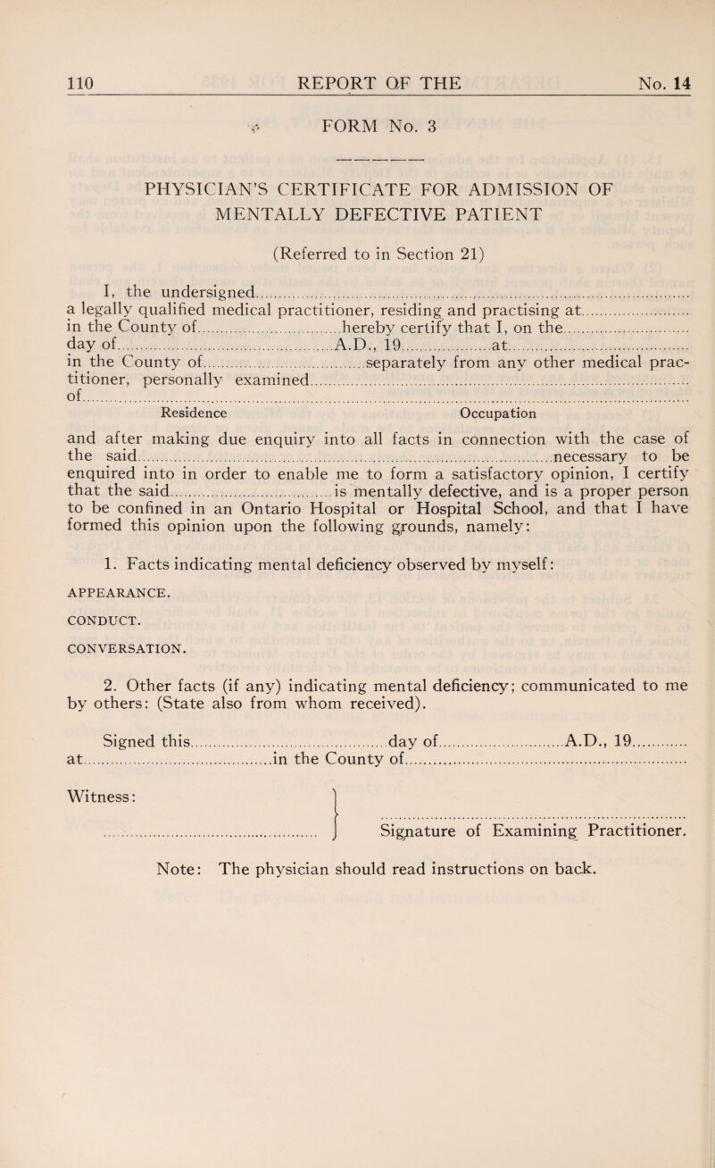 FORM No. 3 PHYSICIAN’S CERTIFICATE FOR ADMISSION OF MENTALLY DEFECTIVE PATIENT (Referred to in Section 21) I, the undersigned.. a legally qualified medical practitioner, residing and practising at. in the County of.hereby certify that I, on the. day of.A.D., 19.at. in the County of.separately from any other medical prac¬ titioner, personally examined. of. Residence Occupation and after making due enquiry into all facts in connection with the case of the said..necessary to be enquired into in order to enable me to form a satisfactory opinion, I certify that the said.is mentally defective, and is a proper person to be confined in an Ontario Hospital or Hospital School, and that I have formed this opinion upon the following g/ounds, namely: 1. Facts indicating mental deficiency observed by myself: APPEARANCE. CONDUCT. CONVERSATION. 2. Other facts (if any) indicating mental deficiency; communicated to me by others: (State also from whom received). Signed this.day of.A.D., 19. at.in the County of. Witness: . Signature of Examining Practitioner.