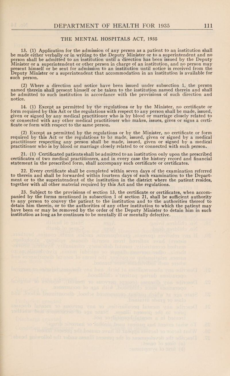 THE MENTAL HOSPITALS ACT, 1935 13. (1) Application for the admission of any person as a patient to an institution shall be made either verbally or in writing to the Deputy Minister or to a superintendent and no person shall be admitted to an institution until a direction has been issued by the Deputy Minister or a superintendent or other person in charge of an institution, and no person may present himself or be sent for admission to an institution until notice is received from the Deputy Minister or a superintendent that accommodation in an institution is available for such person. (2) Where a direction and notice have been issued under subsection 1, the person named therein shall present himself or be taken to the institution named therein and shall be admitted to such institution in accordance with the provisions of such direction and notice. 14. (1) Except as permitted by the regulations or by the Minister, no certificate or form required by this Act or the regulations with respect to any person shall be made, issued, given or signed by any medical practitioner who is by blood or marriage closely related to or connected with any other medical practitioner who makes, issues, gives or signs a certi¬ ficate or form with respect to the same person. (2) Except as permitted by the regulations or by the Minister, no certificate or form required by this Act or the regulations to be made, issued, given or signed by a medical practitioner respecting any person shall be made, issued, given or signed by a medical practitioner who is by blood or marriage closely related to or connected with such person. 21. (1) Certificated patients shall be admitted to an institution only upon the prescribed certificates of two medical practitioners, and in every case the history record and financial statement in the prescribed form, shall accompany such certificate or certificates. 22. Every certificate shall be completed within seven days of the examination referred to therein and shall be forwarded within fourteen days of such examination to the Depart¬ ment or to the superintendent of the institution in the district where the patient resides, together with all other material required by this Act and the regulations. 23. Subject to the provisions of section 13, the certificate or certificates, when accom¬ panied by the forms mentioned in subsection 1 of section 21, shall be sufficient authority to any person to convey the patient to the institution and to the authorities thereof to detain him therein, or to the authorities of any other institution to which the patient may have been or may be removed by the order of the Deputy Minister to detain him in such institution as long as he continues to be mentally ill or mentally defective.
