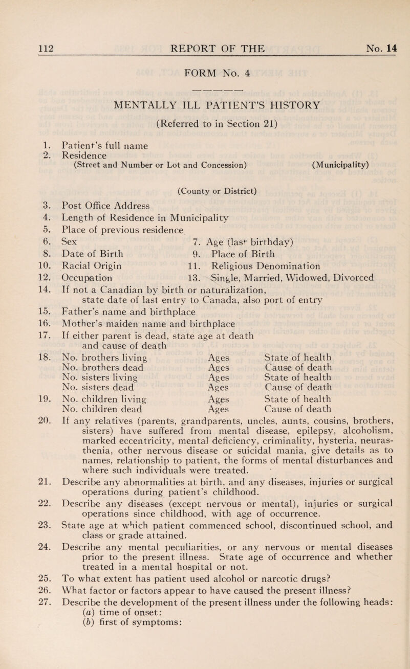 FORM No. 4 MENTALLY ILL PATIENT’S HISTORY (Referred to in Section 21) 1. Patient’s full name 2. Residence (Street and Number or Lot and Concession) (Municipality) (County or District) 3. 4. 5. 6. 8. 10. 12. 14. 15. 16. 17. Post Office Address Length of Residence in Municipality Place of previous residence Sex 7. Age (last birthday) Date of Birth 9. Place of Birth Racial Origin 11. Religious Denomination Occupation 13. Single, Married, Widowed, Divorced If not a Canadian by birth or naturalization, state date of last entry to Canada, also port of entry Father’s name and birthplace Mother’s maiden name and birthplace If either parent is dead, state age at death and cause of death 18. No. brothers living Ages State of health No. brothers dead Ages Cause of death No. sisters living Ages State of health No. sisters dead Ages Cause of death 19. No. children living Ages State of health No. children dead Ages Cause of death 20. If any relatives (parents, grandparents, uncles, aunts, cousins, brothers, sisters) have suffered from mental disease, epilepsy, alcoholism, marked eccentricity, mental deficiency, criminality, hysteria, neuras¬ thenia, other nervous disease or suicidal mania, give details as to names, relationship to patient, the forms of mental disturbances and where such individuals were treated. 21. Describe any abnormalities at birth, and any diseases, injuries or surgjcal operations during patient’s childhood. 22. Describe any diseases (except nervous or mental), injuries or surgical operations since childhood, with age of occurrence. 23. State age at which patient commenced school, discontinued school, and class or grade attained. 24. Describe any mental peculiarities, or any nervous or mental diseases prior to the present illness. State age of occurrence and whether treated in a mental hospital or not. 25. To what extent has patient used alcohol or narcotic drugs? 26. What factor or factors appear to have caused the present illness? 27. Describe the development of the present illness under the following heads: (a) time of onset: (b) first of symptoms: