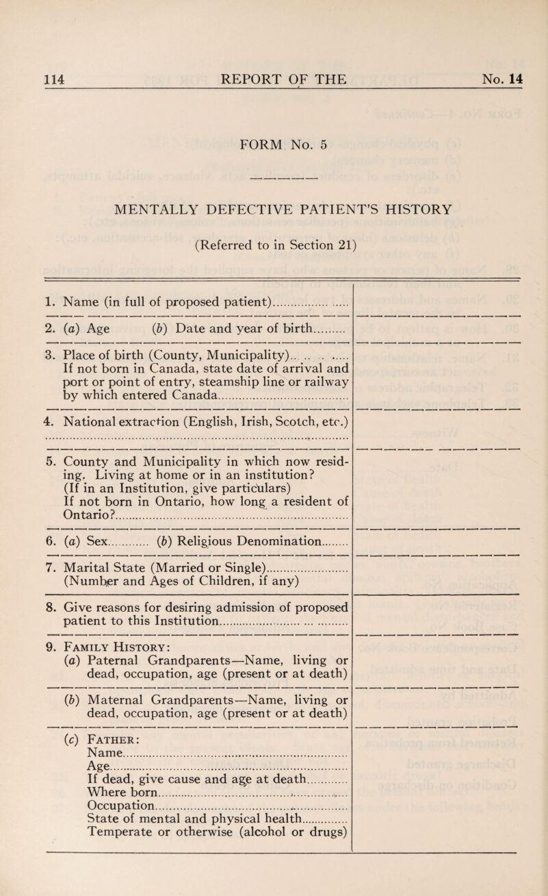 FORM No. 5 MENTALLY DEFECTIVE PATIENT’S HISTORY (Referred to in Section 21) 1. Name (in full of proposed patient). 2. (a) Age (b) Date and year of birth. 3. Place of birth (County, Municipality). If not born in Canada, state date of arrival and port or point of entry, steamship line or railway by which entered Canada. 4. National extraction (English, Irish, Scotch, etc.) 5. County and Municipality in which now resid¬ ing. Living at home or in an institution? (If in an Institution, give particulars) If not born in Ontario, how long a resident of Ontario?. 6. (a) Sex. (b) Religious Denomination. 7. Marital State (Married or Single)... (Number and Ages of Children, if any) 8. Give reasons for desiring admission of proposed patient to this Institution... 9. Family History: (a) Paternal Grandparents—Name, living or dead, occupation, age (present or at death) (b) Maternal Grandparents—Name, living or dead, occupation, age (present or at death) (c) Father: Name... Age..... If dead, give cause and age at death. Where born...>. Occupation........ State of mental and physical health. Temperate or otherwise (alcohol or drugs)
